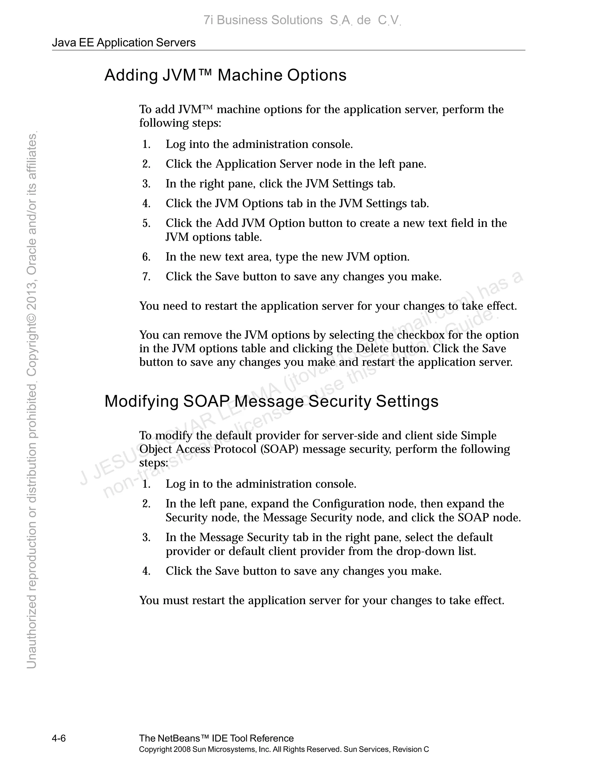 Java EE Application Servers
4-6 The NetBeans™ IDE Tool Reference
Copyright 2008 Sun Microsystems, Inc. All Rights Reserved. Sun Services, Revision C
Adding JVM™ Machine Options
To add JVM™ machine options for the application server, perform the
following steps:
1. Log into the administration console.
2. Click the Application Server node in the left pane.
3. In the right pane, click the JVM Settings tab.
4. Click the JVM Options tab in the JVM Settings tab.
5. Click the Add JVM Option button to create a new text ﬁeld in the
JVM options table.
6. In the new text area, type the new JVM option.
7. Click the Save button to save any changes you make.
You need to restart the application server for your changes to take effect.
You can remove the JVM options by selecting the checkbox for the option
in the JVM options table and clicking the Delete button. Click the Save
button to save any changes you make and restart the application server.
Modifying SOAP Message Security Settings
To modify the default provider for server-side and client side Simple
Object Access Protocol (SOAP) message security, perform the following
steps:
1. Log in to the administration console.
2. In the left pane, expand the Conﬁguration node, then expand the
Security node, the Message Security node, and click the SOAP node.
3. In the Message Security tab in the right pane, select the default
provider or default client provider from the drop-down list.
4. Click the Save button to save any changes you make.
You must restart the application server for your changes to take effect.
J JESUS TOVAR LERMA (jtovarl13@hotmailฺcom) has a
non-transferable license to use this Student Guideฺ
UnauthorizedreproductionordistributionprohibitedฺCopyright©2013,Oracleand/oritsaffiliatesฺ
7i Business Solutions SฺAฺ de CฺVฺ
 
