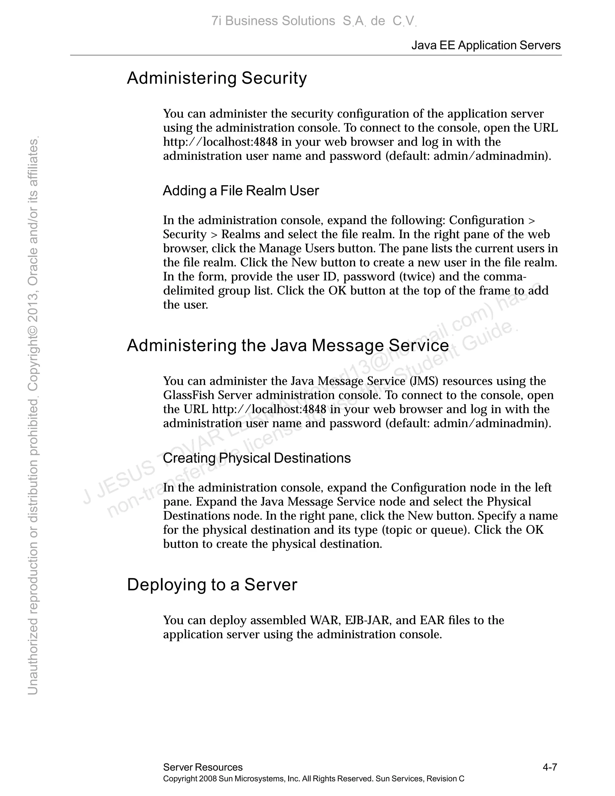 Java EE Application Servers
Server Resources 4-7
Copyright 2008 Sun Microsystems, Inc. All Rights Reserved. Sun Services, Revision C
Administering Security
You can administer the security conﬁguration of the application server
using the administration console. To connect to the console, open the URL
http://localhost:4848 in your web browser and log in with the
administration user name and password (default: admin/adminadmin).
Adding a File Realm User
In the administration console, expand the following: Conﬁguration >
Security > Realms and select the ﬁle realm. In the right pane of the web
browser, click the Manage Users button. The pane lists the current users in
the ﬁle realm. Click the New button to create a new user in the ﬁle realm.
In the form, provide the user ID, password (twice) and the comma-
delimited group list. Click the OK button at the top of the frame to add
the user.
Administering the Java Message Service
You can administer the Java Message Service (JMS) resources using the
GlassFish Server administration console. To connect to the console, open
the URL http://localhost:4848 in your web browser and log in with the
administration user name and password (default: admin/adminadmin).
Creating Physical Destinations
In the administration console, expand the Conﬁguration node in the left
pane. Expand the Java Message Service node and select the Physical
Destinations node. In the right pane, click the New button. Specify a name
for the physical destination and its type (topic or queue). Click the OK
button to create the physical destination.
Deploying to a Server
You can deploy assembled WAR, EJB-JAR, and EAR ﬁles to the
application server using the administration console.
J JESUS TOVAR LERMA (jtovarl13@hotmailฺcom) has a
non-transferable license to use this Student Guideฺ
UnauthorizedreproductionordistributionprohibitedฺCopyright©2013,Oracleand/oritsaffiliatesฺ
7i Business Solutions SฺAฺ de CฺVฺ
 