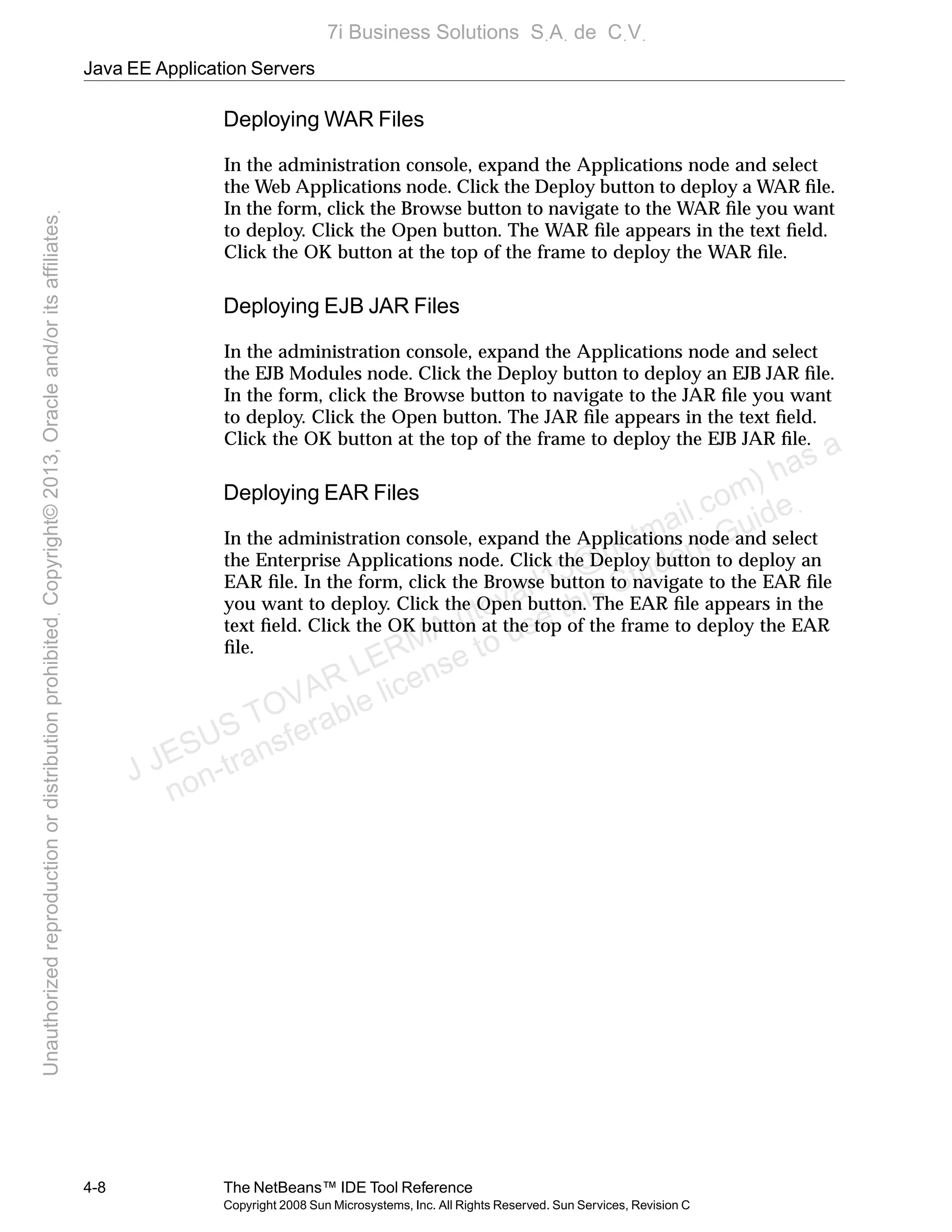 Java EE Application Servers
4-8 The NetBeans™ IDE Tool Reference
Copyright 2008 Sun Microsystems, Inc. All Rights Reserved. Sun Services, Revision C
Deploying WAR Files
In the administration console, expand the Applications node and select
the Web Applications node. Click the Deploy button to deploy a WAR ﬁle.
In the form, click the Browse button to navigate to the WAR ﬁle you want
to deploy. Click the Open button. The WAR ﬁle appears in the text ﬁeld.
Click the OK button at the top of the frame to deploy the WAR ﬁle.
Deploying EJB JAR Files
In the administration console, expand the Applications node and select
the EJB Modules node. Click the Deploy button to deploy an EJB JAR ﬁle.
In the form, click the Browse button to navigate to the JAR ﬁle you want
to deploy. Click the Open button. The JAR ﬁle appears in the text ﬁeld.
Click the OK button at the top of the frame to deploy the EJB JAR ﬁle.
Deploying EAR Files
In the administration console, expand the Applications node and select
the Enterprise Applications node. Click the Deploy button to deploy an
EAR ﬁle. In the form, click the Browse button to navigate to the EAR ﬁle
you want to deploy. Click the Open button. The EAR ﬁle appears in the
text ﬁeld. Click the OK button at the top of the frame to deploy the EAR
ﬁle.
J JESUS TOVAR LERMA (jtovarl13@hotmailฺcom) has a
non-transferable license to use this Student Guideฺ
UnauthorizedreproductionordistributionprohibitedฺCopyright©2013,Oracleand/oritsaffiliatesฺ
7i Business Solutions SฺAฺ de CฺVฺ
 
