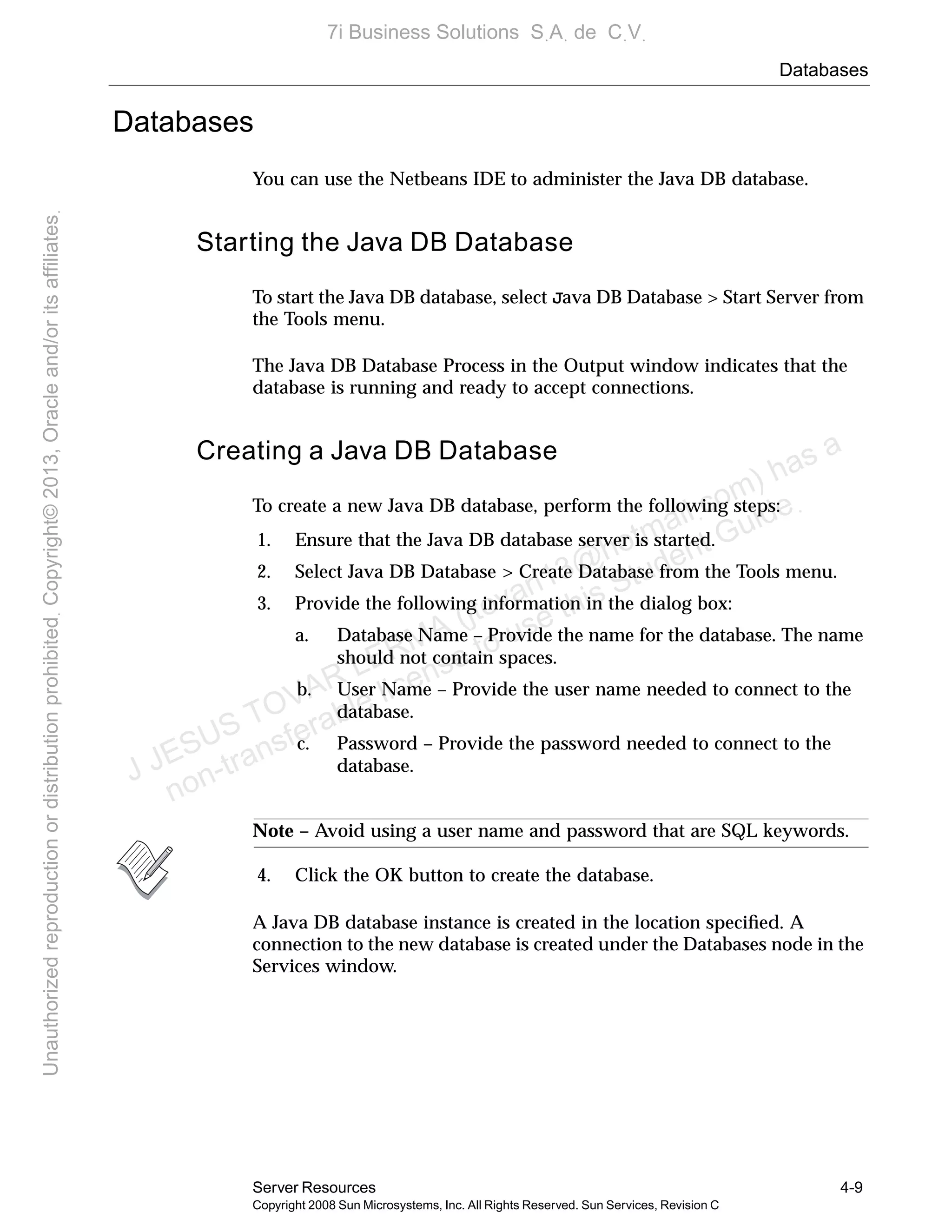 Databases
Server Resources 4-9
Copyright 2008 Sun Microsystems, Inc. All Rights Reserved. Sun Services, Revision C
Databases
You can use the Netbeans IDE to administer the Java DB database.
Starting the Java DB Database
To start the Java DB database, select Java DB Database > Start Server from
the Tools menu.
The Java DB Database Process in the Output window indicates that the
database is running and ready to accept connections.
Creating a Java DB Database
To create a new Java DB database, perform the following steps:
1. Ensure that the Java DB database server is started.
2. Select Java DB Database > Create Database from the Tools menu.
3. Provide the following information in the dialog box:
a. Database Name – Provide the name for the database. The name
should not contain spaces.
b. User Name – Provide the user name needed to connect to the
database.
c. Password – Provide the password needed to connect to the
database.
Note – Avoid using a user name and password that are SQL keywords.
4. Click the OK button to create the database.
A Java DB database instance is created in the location speciﬁed. A
connection to the new database is created under the Databases node in the
Services window.
J JESUS TOVAR LERMA (jtovarl13@hotmailฺcom) has a
non-transferable license to use this Student Guideฺ
UnauthorizedreproductionordistributionprohibitedฺCopyright©2013,Oracleand/oritsaffiliatesฺ
7i Business Solutions SฺAฺ de CฺVฺ
 