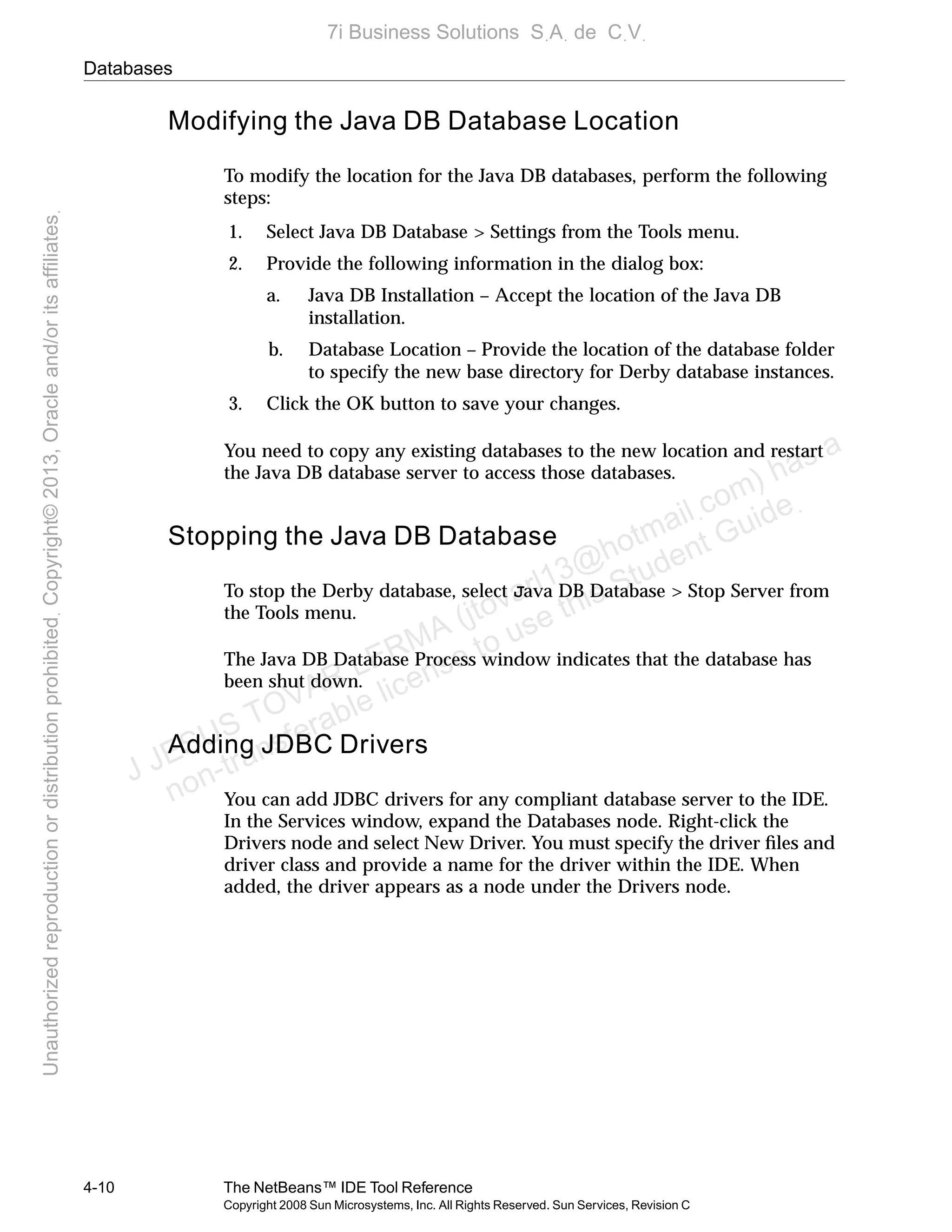 Databases
4-10 The NetBeans™ IDE Tool Reference
Copyright 2008 Sun Microsystems, Inc. All Rights Reserved. Sun Services, Revision C
Modifying the Java DB Database Location
To modify the location for the Java DB databases, perform the following
steps:
1. Select Java DB Database > Settings from the Tools menu.
2. Provide the following information in the dialog box:
a. Java DB Installation – Accept the location of the Java DB
installation.
b. Database Location – Provide the location of the database folder
to specify the new base directory for Derby database instances.
3. Click the OK button to save your changes.
You need to copy any existing databases to the new location and restart
the Java DB database server to access those databases.
Stopping the Java DB Database
To stop the Derby database, select Java DB Database > Stop Server from
the Tools menu.
The Java DB Database Process window indicates that the database has
been shut down.
Adding JDBC Drivers
You can add JDBC drivers for any compliant database server to the IDE.
In the Services window, expand the Databases node. Right-click the
Drivers node and select New Driver. You must specify the driver ﬁles and
driver class and provide a name for the driver within the IDE. When
added, the driver appears as a node under the Drivers node.
J JESUS TOVAR LERMA (jtovarl13@hotmailฺcom) has a
non-transferable license to use this Student Guideฺ
UnauthorizedreproductionordistributionprohibitedฺCopyright©2013,Oracleand/oritsaffiliatesฺ
7i Business Solutions SฺAฺ de CฺVฺ
 