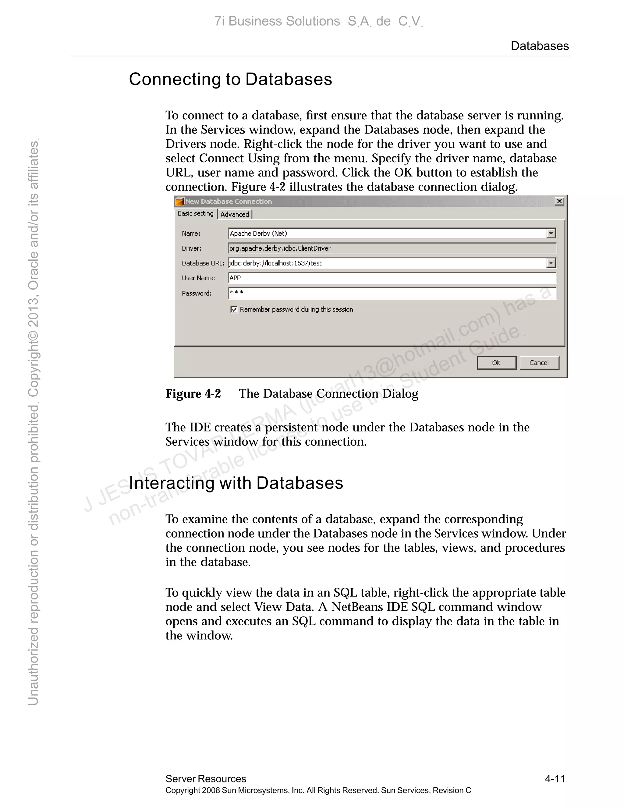 Databases
Server Resources 4-11
Copyright 2008 Sun Microsystems, Inc. All Rights Reserved. Sun Services, Revision C
Connecting to Databases
To connect to a database, ﬁrst ensure that the database server is running.
In the Services window, expand the Databases node, then expand the
Drivers node. Right-click the node for the driver you want to use and
select Connect Using from the menu. Specify the driver name, database
URL, user name and password. Click the OK button to establish the
connection. Figure 4-2 illustrates the database connection dialog.
Figure 4-2 The Database Connection Dialog
The IDE creates a persistent node under the Databases node in the
Services window for this connection.
Interacting with Databases
To examine the contents of a database, expand the corresponding
connection node under the Databases node in the Services window. Under
the connection node, you see nodes for the tables, views, and procedures
in the database.
To quickly view the data in an SQL table, right-click the appropriate table
node and select View Data. A NetBeans IDE SQL command window
opens and executes an SQL command to display the data in the table in
the window.
J JESUS TOVAR LERMA (jtovarl13@hotmailฺcom) has a
non-transferable license to use this Student Guideฺ
UnauthorizedreproductionordistributionprohibitedฺCopyright©2013,Oracleand/oritsaffiliatesฺ
7i Business Solutions SฺAฺ de CฺVฺ
 