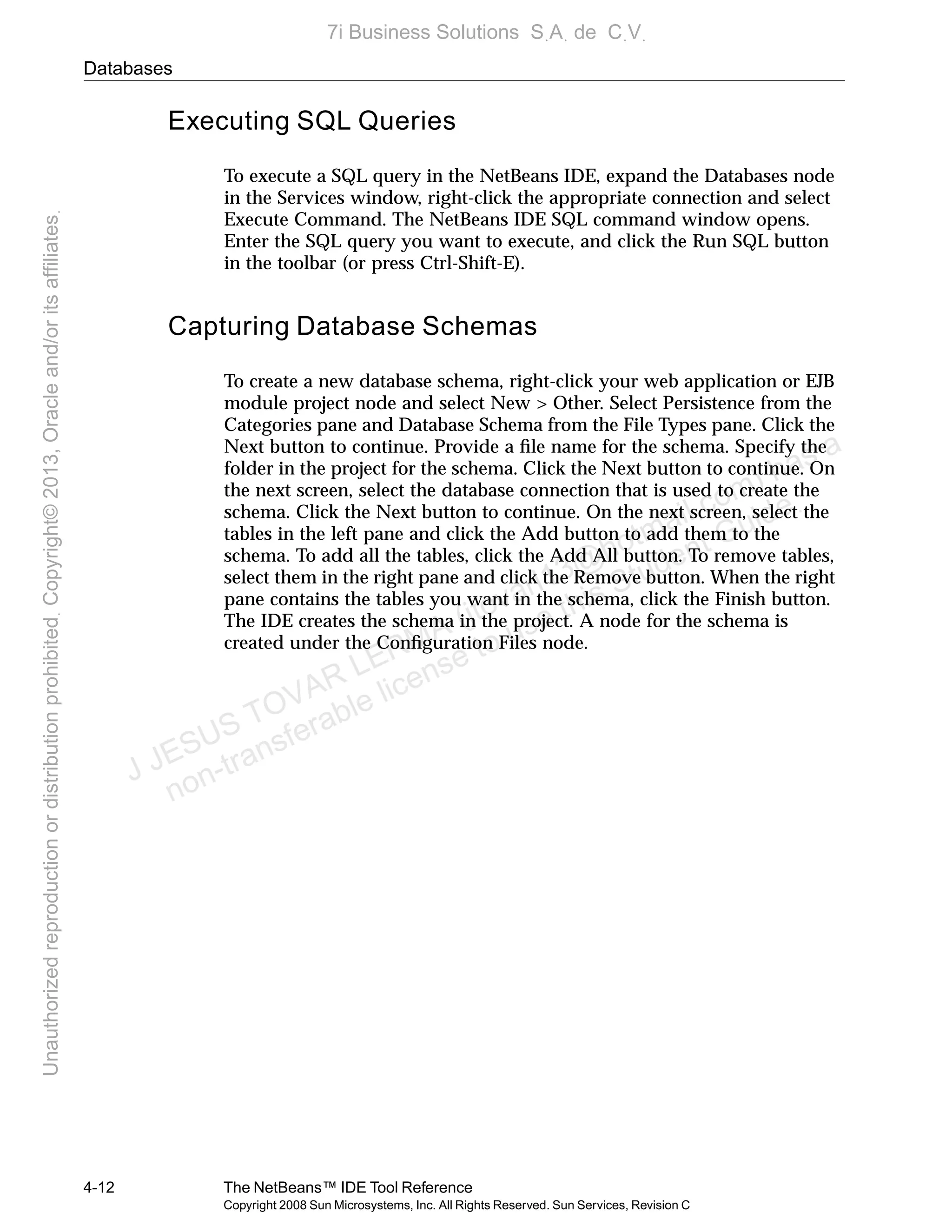 Databases
4-12 The NetBeans™ IDE Tool Reference
Copyright 2008 Sun Microsystems, Inc. All Rights Reserved. Sun Services, Revision C
Executing SQL Queries
To execute a SQL query in the NetBeans IDE, expand the Databases node
in the Services window, right-click the appropriate connection and select
Execute Command. The NetBeans IDE SQL command window opens.
Enter the SQL query you want to execute, and click the Run SQL button
in the toolbar (or press Ctrl-Shift-E).
Capturing Database Schemas
To create a new database schema, right-click your web application or EJB
module project node and select New > Other. Select Persistence from the
Categories pane and Database Schema from the File Types pane. Click the
Next button to continue. Provide a ﬁle name for the schema. Specify the
folder in the project for the schema. Click the Next button to continue. On
the next screen, select the database connection that is used to create the
schema. Click the Next button to continue. On the next screen, select the
tables in the left pane and click the Add button to add them to the
schema. To add all the tables, click the Add All button. To remove tables,
select them in the right pane and click the Remove button. When the right
pane contains the tables you want in the schema, click the Finish button.
The IDE creates the schema in the project. A node for the schema is
created under the Conﬁguration Files node.
J JESUS TOVAR LERMA (jtovarl13@hotmailฺcom) has a
non-transferable license to use this Student Guideฺ
UnauthorizedreproductionordistributionprohibitedฺCopyright©2013,Oracleand/oritsaffiliatesฺ
7i Business Solutions SฺAฺ de CฺVฺ
 