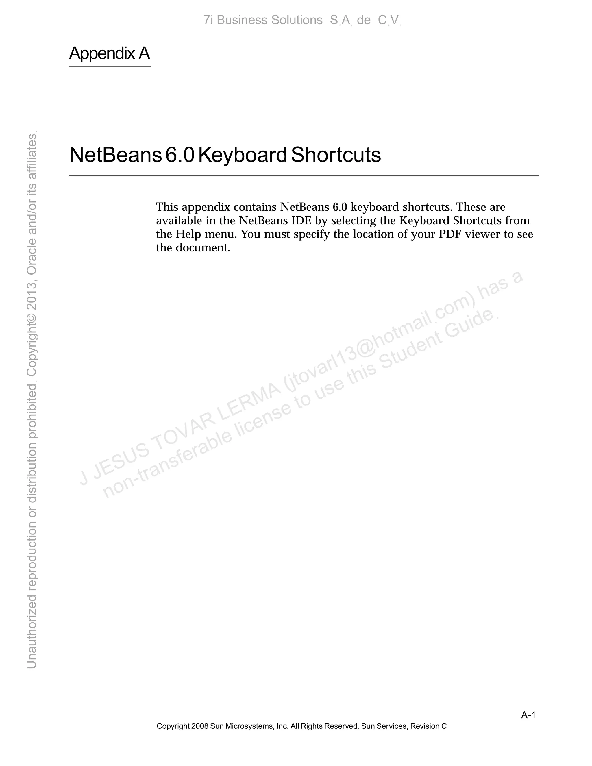 A-1
Copyright 2008 Sun Microsystems, Inc. All Rights Reserved. Sun Services, Revision C
Appendix A
NetBeans6.0KeyboardShortcuts
This appendix contains NetBeans 6.0 keyboard shortcuts. These are
available in the NetBeans IDE by selecting the Keyboard Shortcuts from
the Help menu. You must specify the location of your PDF viewer to see
the document.
J JESUS TOVAR LERMA (jtovarl13@hotmailฺcom) has a
non-transferable license to use this Student Guideฺ
UnauthorizedreproductionordistributionprohibitedฺCopyright©2013,Oracleand/oritsaffiliatesฺ
7i Business Solutions SฺAฺ de CฺVฺ
 