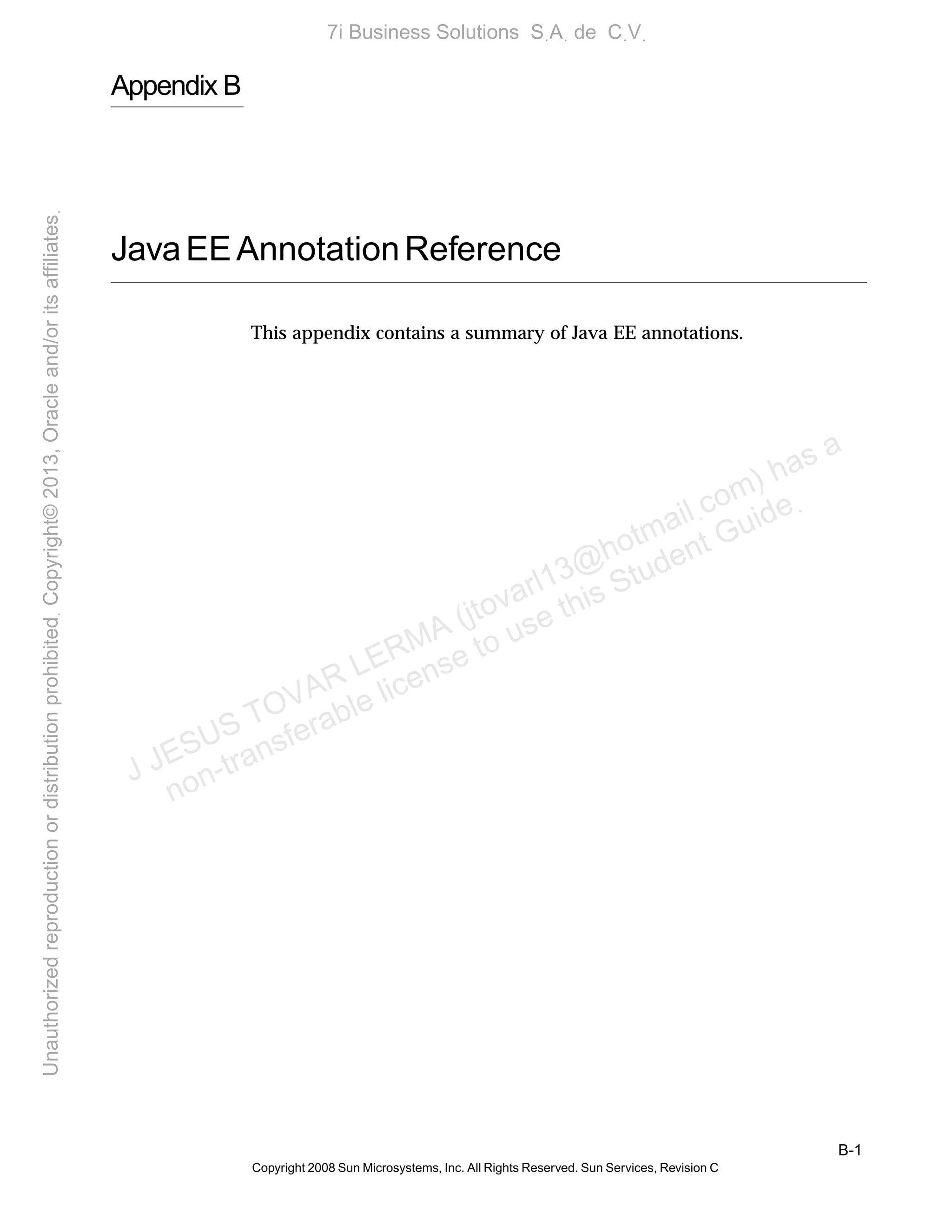 B-1
Copyright 2008 Sun Microsystems, Inc. All Rights Reserved. Sun Services, Revision C
Appendix B
JavaEEAnnotationReference
This appendix contains a summary of Java EE annotations.
J JESUS TOVAR LERMA (jtovarl13@hotmailฺcom) has a
non-transferable license to use this Student Guideฺ
UnauthorizedreproductionordistributionprohibitedฺCopyright©2013,Oracleand/oritsaffiliatesฺ
7i Business Solutions SฺAฺ de CฺVฺ
 