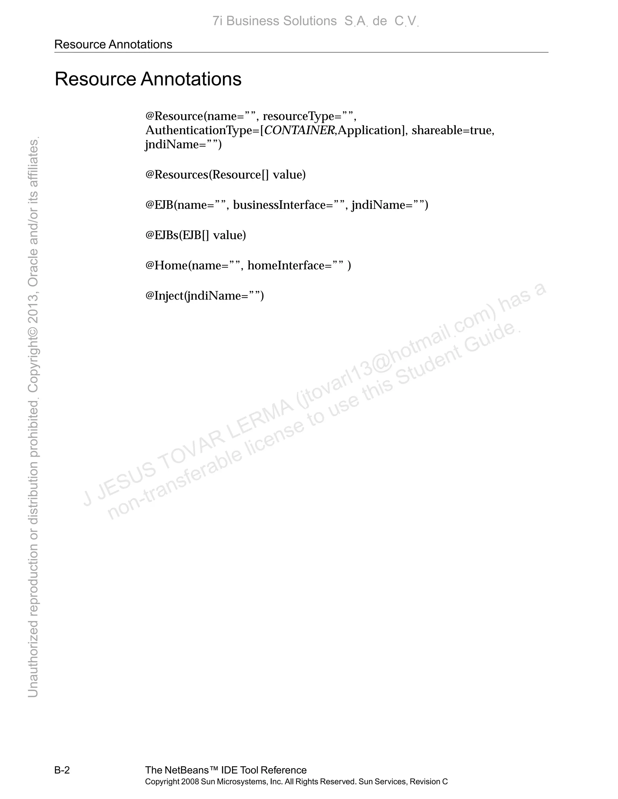 Resource Annotations
B-2 The NetBeans™ IDE Tool Reference
Copyright 2008 Sun Microsystems, Inc. All Rights Reserved. Sun Services, Revision C
Resource Annotations
@Resource(name=””, resourceType=””,
AuthenticationType=[CONTAINER,Application], shareable=true,
jndiName=””)
@Resources(Resource[] value)
@EJB(name=””, businessInterface=””, jndiName=””)
@EJBs(EJB[] value)
@Home(name=””, homeInterface=”” )
@Inject(jndiName=””)
J JESUS TOVAR LERMA (jtovarl13@hotmailฺcom) has a
non-transferable license to use this Student Guideฺ
UnauthorizedreproductionordistributionprohibitedฺCopyright©2013,Oracleand/oritsaffiliatesฺ
7i Business Solutions SฺAฺ de CฺVฺ
 