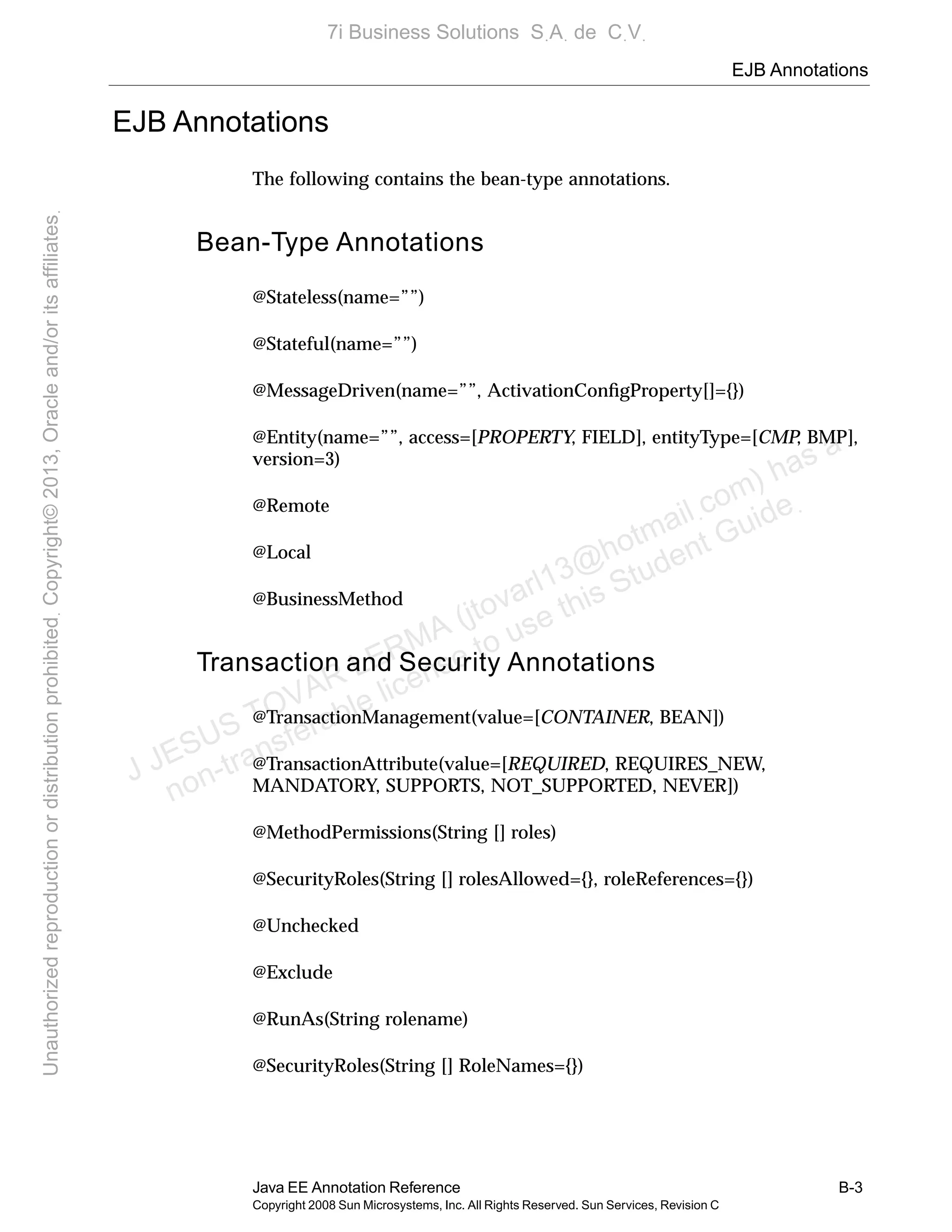 EJB Annotations
Java EE Annotation Reference B-3
Copyright 2008 Sun Microsystems, Inc. All Rights Reserved. Sun Services, Revision C
EJB Annotations
The following contains the bean-type annotations.
Bean-Type Annotations
@Stateless(name=””)
@Stateful(name=””)
@MessageDriven(name=””, ActivationConﬁgProperty[]={})
@Entity(name=””, access=[PROPERTY, FIELD], entityType=[CMP, BMP],
version=3)
@Remote
@Local
@BusinessMethod
Transaction and Security Annotations
@TransactionManagement(value=[CONTAINER, BEAN])
@TransactionAttribute(value=[REQUIRED, REQUIRES_NEW,
MANDATORY, SUPPORTS, NOT_SUPPORTED, NEVER])
@MethodPermissions(String [] roles)
@SecurityRoles(String [] rolesAllowed={}, roleReferences={})
@Unchecked
@Exclude
@RunAs(String rolename)
@SecurityRoles(String [] RoleNames={})
J JESUS TOVAR LERMA (jtovarl13@hotmailฺcom) has a
non-transferable license to use this Student Guideฺ
UnauthorizedreproductionordistributionprohibitedฺCopyright©2013,Oracleand/oritsaffiliatesฺ
7i Business Solutions SฺAฺ de CฺVฺ
 