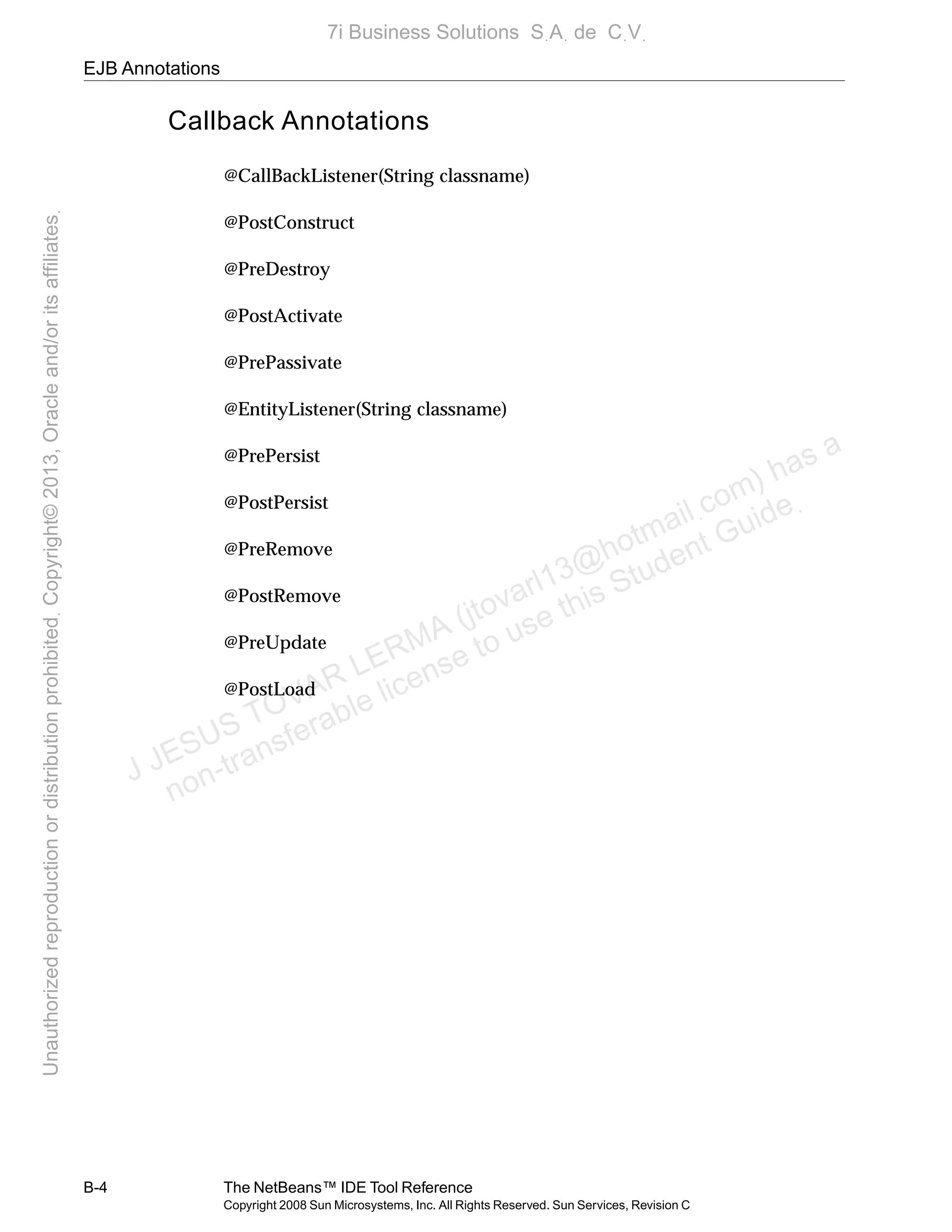 EJB Annotations
B-4 The NetBeans™ IDE Tool Reference
Copyright 2008 Sun Microsystems, Inc. All Rights Reserved. Sun Services, Revision C
Callback Annotations
@CallBackListener(String classname)
@PostConstruct
@PreDestroy
@PostActivate
@PrePassivate
@EntityListener(String classname)
@PrePersist
@PostPersist
@PreRemove
@PostRemove
@PreUpdate
@PostLoad
J JESUS TOVAR LERMA (jtovarl13@hotmailฺcom) has a
non-transferable license to use this Student Guideฺ
UnauthorizedreproductionordistributionprohibitedฺCopyright©2013,Oracleand/oritsaffiliatesฺ
7i Business Solutions SฺAฺ de CฺVฺ
 