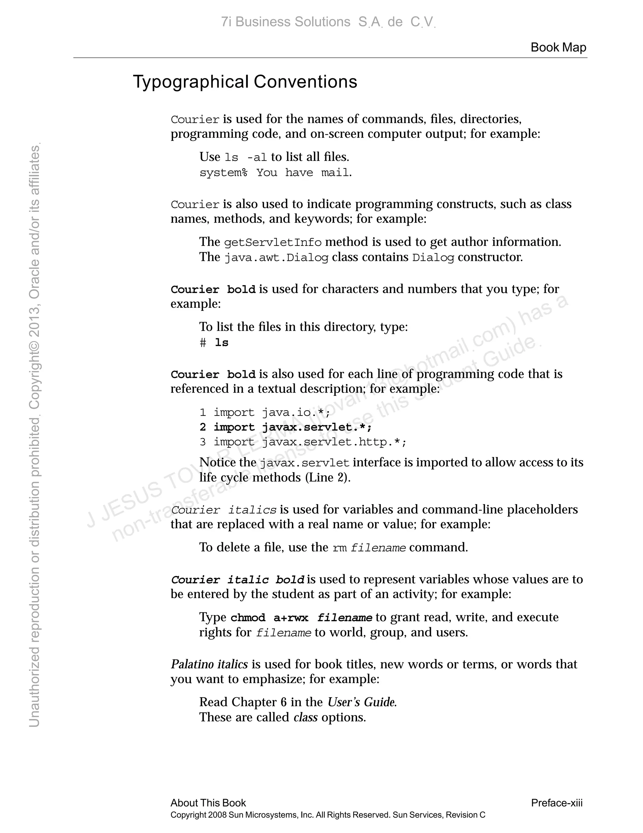 Book Map
About This Book Preface-xiii
Copyright 2008 Sun Microsystems, Inc. All Rights Reserved. Sun Services, Revision C
Typographical Conventions
Courier is used for the names of commands, ﬁles, directories,
programming code, and on-screen computer output; for example:
Use ls -al to list all ﬁles.
system% You have mail.
Courier is also used to indicate programming constructs, such as class
names, methods, and keywords; for example:
The getServletInfo method is used to get author information.
The java.awt.Dialog class contains Dialog constructor.
Courier bold is used for characters and numbers that you type; for
example:
To list the ﬁles in this directory, type:
# ls
Courier bold is also used for each line of programming code that is
referenced in a textual description; for example:
1 import java.io.*;
2 import javax.servlet.*;
3 import javax.servlet.http.*;
Notice the javax.servlet interface is imported to allow access to its
life cycle methods (Line 2).
Courier italics is used for variables and command-line placeholders
that are replaced with a real name or value; for example:
To delete a ﬁle, use the rm filename command.
Courier italic bold is used to represent variables whose values are to
be entered by the student as part of an activity; for example:
Type chmod a+rwx filename to grant read, write, and execute
rights for filename to world, group, and users.
Palatino italics is used for book titles, new words or terms, or words that
you want to emphasize; for example:
Read Chapter 6 in the User’s Guide.
These are called class options.
J JESUS TOVAR LERMA (jtovarl13@hotmailฺcom) has a
non-transferable license to use this Student Guideฺ
UnauthorizedreproductionordistributionprohibitedฺCopyright©2013,Oracleand/oritsaffiliatesฺ
7i Business Solutions SฺAฺ de CฺVฺ
 