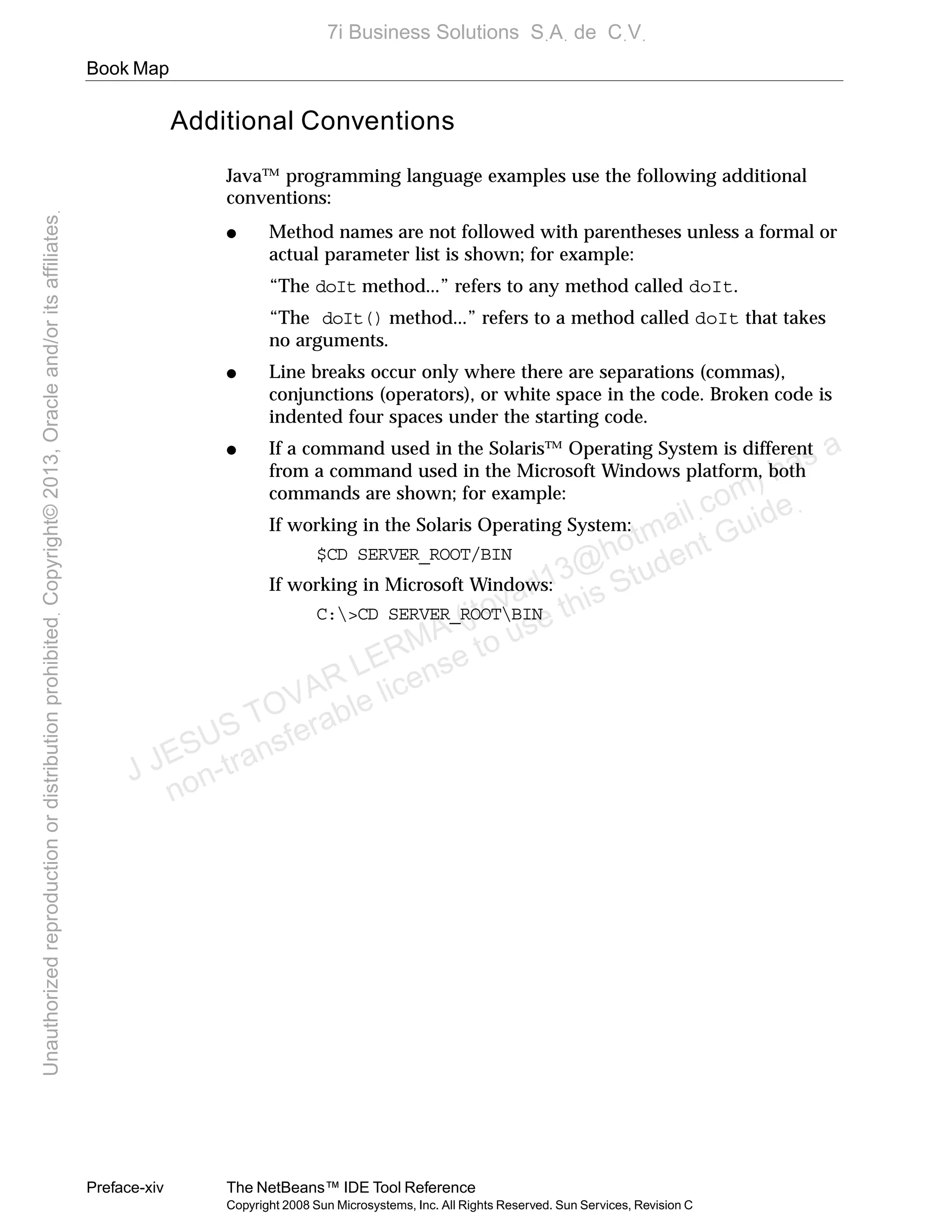 Book Map
Preface-xiv The NetBeans™ IDE Tool Reference
Copyright 2008 Sun Microsystems, Inc. All Rights Reserved. Sun Services, Revision C
Additional Conventions
Java™ programming language examples use the following additional
conventions:
● Method names are not followed with parentheses unless a formal or
actual parameter list is shown; for example:
“The doIt method...” refers to any method called doIt.
“The doIt() method...” refers to a method called doIt that takes
no arguments.
● Line breaks occur only where there are separations (commas),
conjunctions (operators), or white space in the code. Broken code is
indented four spaces under the starting code.
● If a command used in the Solaris™ Operating System is different
from a command used in the Microsoft Windows platform, both
commands are shown; for example:
If working in the Solaris Operating System:
$CD SERVER_ROOT/BIN
If working in Microsoft Windows:
C:>CD SERVER_ROOTBIN
J JESUS TOVAR LERMA (jtovarl13@hotmailฺcom) has a
non-transferable license to use this Student Guideฺ
UnauthorizedreproductionordistributionprohibitedฺCopyright©2013,Oracleand/oritsaffiliatesฺ
7i Business Solutions SฺAฺ de CฺVฺ
 