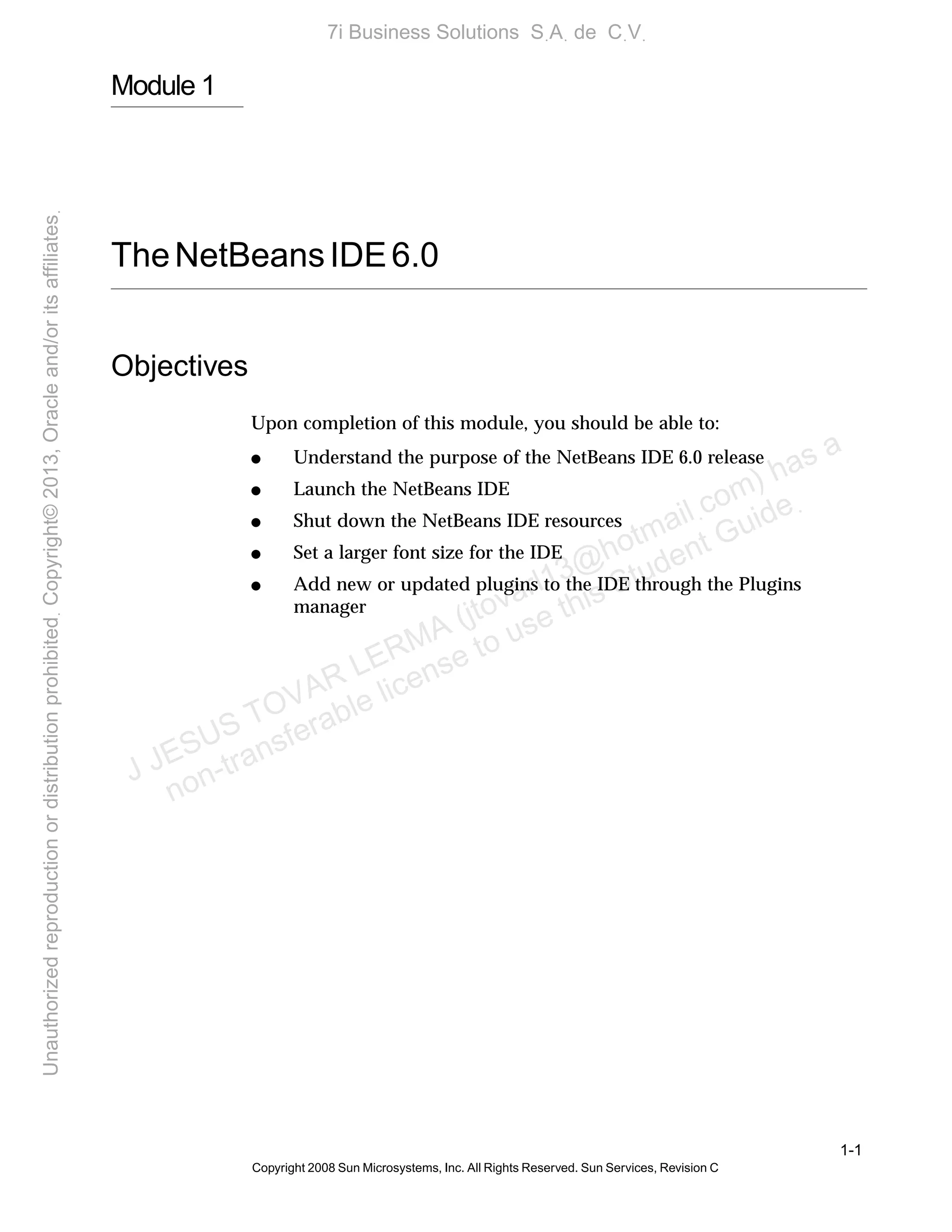 1-1
Copyright 2008 Sun Microsystems, Inc. All Rights Reserved. Sun Services, Revision C
Module 1
TheNetBeansIDE6.0
Objectives
Upon completion of this module, you should be able to:
● Understand the purpose of the NetBeans IDE 6.0 release
● Launch the NetBeans IDE
● Shut down the NetBeans IDE resources
● Set a larger font size for the IDE
● Add new or updated plugins to the IDE through the Plugins
manager
J JESUS TOVAR LERMA (jtovarl13@hotmailฺcom) has a
non-transferable license to use this Student Guideฺ
UnauthorizedreproductionordistributionprohibitedฺCopyright©2013,Oracleand/oritsaffiliatesฺ
7i Business Solutions SฺAฺ de CฺVฺ
 