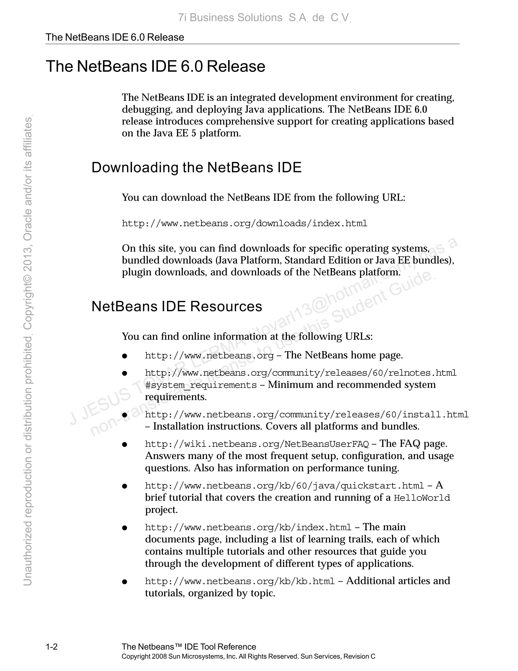 The NetBeans IDE 6.0 Release
1-2 The Netbeans™ IDE Tool Reference
Copyright 2008 Sun Microsystems, Inc. All Rights Reserved. Sun Services, Revision C
The NetBeans IDE 6.0 Release
The NetBeans IDE is an integrated development environment for creating,
debugging, and deploying Java applications. The NetBeans IDE 6.0
release introduces comprehensive support for creating applications based
on the Java EE 5 platform.
Downloading the NetBeans IDE
You can download the NetBeans IDE from the following URL:
http://www.netbeans.org/downloads/index.html
On this site, you can ﬁnd downloads for speciﬁc operating systems,
bundled downloads (Java Platform, Standard Edition or Java EE bundles),
plugin downloads, and downloads of the NetBeans platform.
NetBeans IDE Resources
You can ﬁnd online information at the following URLs:
● http://www.netbeans.org – The NetBeans home page.
● http://www.netbeans.org/community/releases/60/relnotes.html
#system_requirements – Minimum and recommended system
requirements.
● http://www.netbeans.org/community/releases/60/install.html
– Installation instructions. Covers all platforms and bundles.
● http://wiki.netbeans.org/NetBeansUserFAQ – The FAQ page.
Answers many of the most frequent setup, conﬁguration, and usage
questions. Also has information on performance tuning.
● http://www.netbeans.org/kb/60/java/quickstart.html – A
brief tutorial that covers the creation and running of a HelloWorld
project.
● http://www.netbeans.org/kb/index.html – The main
documents page, including a list of learning trails, each of which
contains multiple tutorials and other resources that guide you
through the development of different types of applications.
● http://www.netbeans.org/kb/kb.html – Additional articles and
tutorials, organized by topic.
J JESUS TOVAR LERMA (jtovarl13@hotmailฺcom) has a
non-transferable license to use this Student Guideฺ
UnauthorizedreproductionordistributionprohibitedฺCopyright©2013,Oracleand/oritsaffiliatesฺ
7i Business Solutions SฺAฺ de CฺVฺ
 