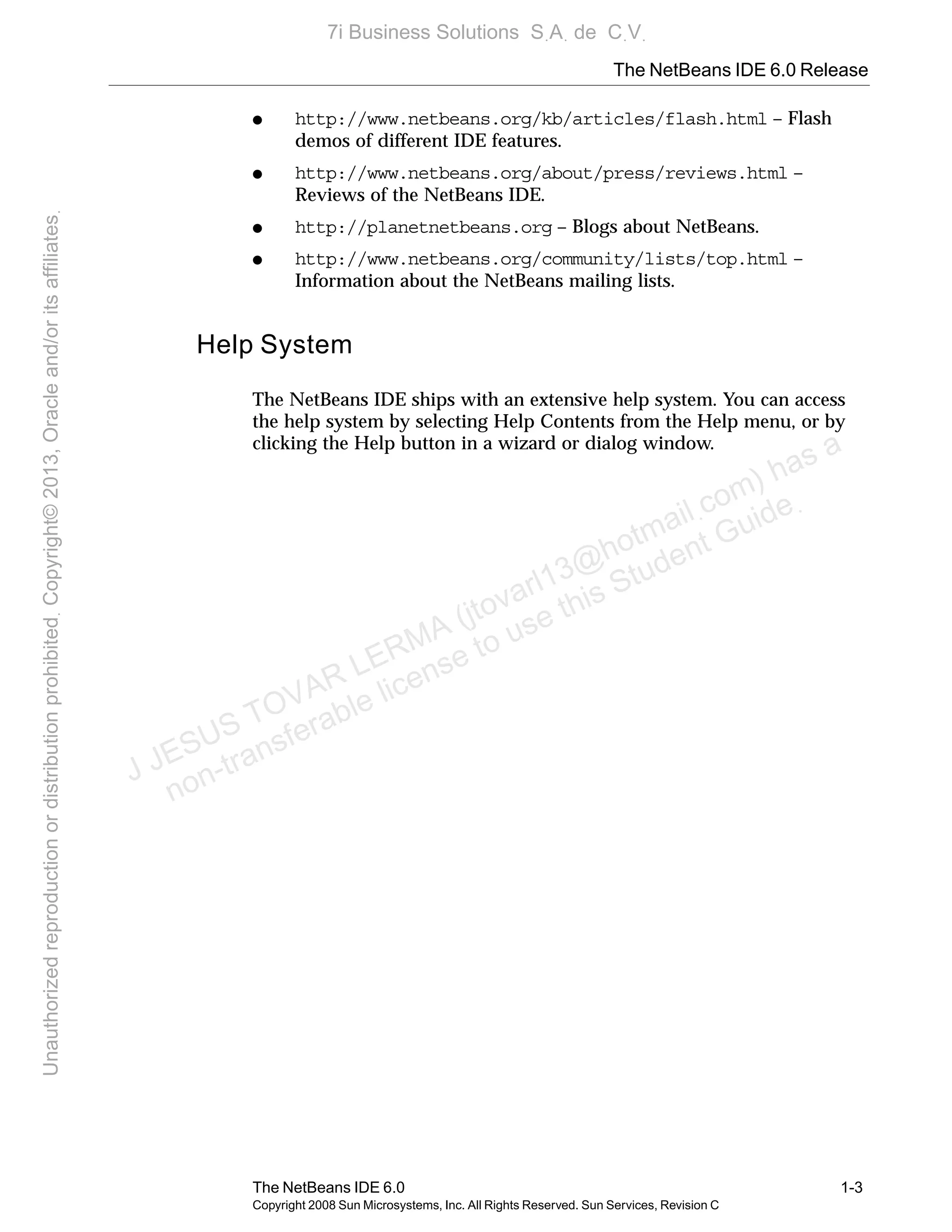 The NetBeans IDE 6.0 Release
The NetBeans IDE 6.0 1-3
Copyright 2008 Sun Microsystems, Inc. All Rights Reserved. Sun Services, Revision C
● http://www.netbeans.org/kb/articles/flash.html – Flash
demos of different IDE features.
● http://www.netbeans.org/about/press/reviews.html –
Reviews of the NetBeans IDE.
● http://planetnetbeans.org – Blogs about NetBeans.
● http://www.netbeans.org/community/lists/top.html –
Information about the NetBeans mailing lists.
Help System
The NetBeans IDE ships with an extensive help system. You can access
the help system by selecting Help Contents from the Help menu, or by
clicking the Help button in a wizard or dialog window.
J JESUS TOVAR LERMA (jtovarl13@hotmailฺcom) has a
non-transferable license to use this Student Guideฺ
UnauthorizedreproductionordistributionprohibitedฺCopyright©2013,Oracleand/oritsaffiliatesฺ
7i Business Solutions SฺAฺ de CฺVฺ
 