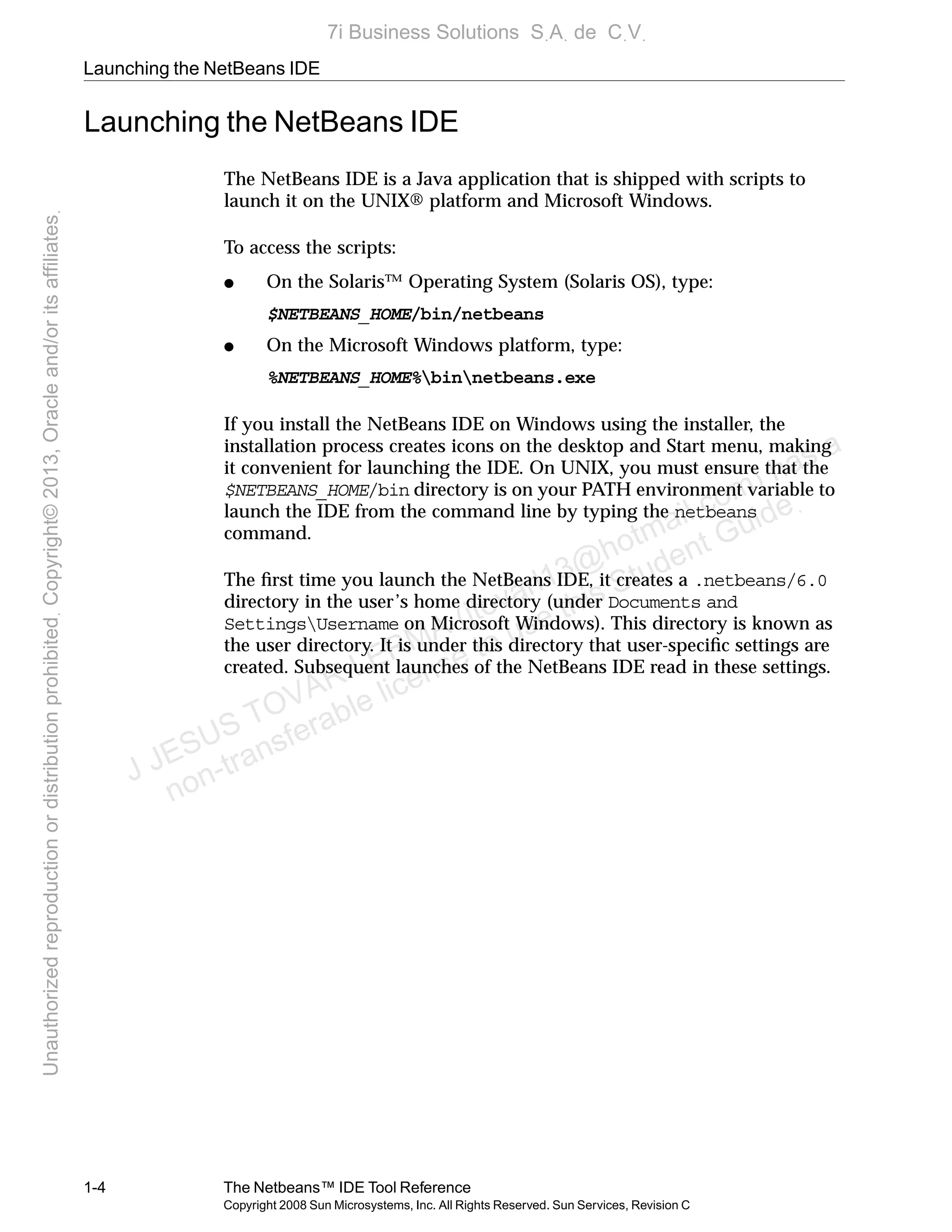 Launching the NetBeans IDE
1-4 The Netbeans™ IDE Tool Reference
Copyright 2008 Sun Microsystems, Inc. All Rights Reserved. Sun Services, Revision C
Launching the NetBeans IDE
The NetBeans IDE is a Java application that is shipped with scripts to
launch it on the UNIX® platform and Microsoft Windows.
To access the scripts:
● On the Solaris™ Operating System (Solaris OS), type:
$NETBEANS_HOME/bin/netbeans
● On the Microsoft Windows platform, type:
%NETBEANS_HOME%binnetbeans.exe
If you install the NetBeans IDE on Windows using the installer, the
installation process creates icons on the desktop and Start menu, making
it convenient for launching the IDE. On UNIX, you must ensure that the
$NETBEANS_HOME/bin directory is on your PATH environment variable to
launch the IDE from the command line by typing the netbeans
command.
The ﬁrst time you launch the NetBeans IDE, it creates a .netbeans/6.0
directory in the user’s home directory (under Documents and
SettingsUsername on Microsoft Windows). This directory is known as
the user directory. It is under this directory that user-speciﬁc settings are
created. Subsequent launches of the NetBeans IDE read in these settings.
J JESUS TOVAR LERMA (jtovarl13@hotmailฺcom) has a
non-transferable license to use this Student Guideฺ
UnauthorizedreproductionordistributionprohibitedฺCopyright©2013,Oracleand/oritsaffiliatesฺ
7i Business Solutions SฺAฺ de CฺVฺ
 