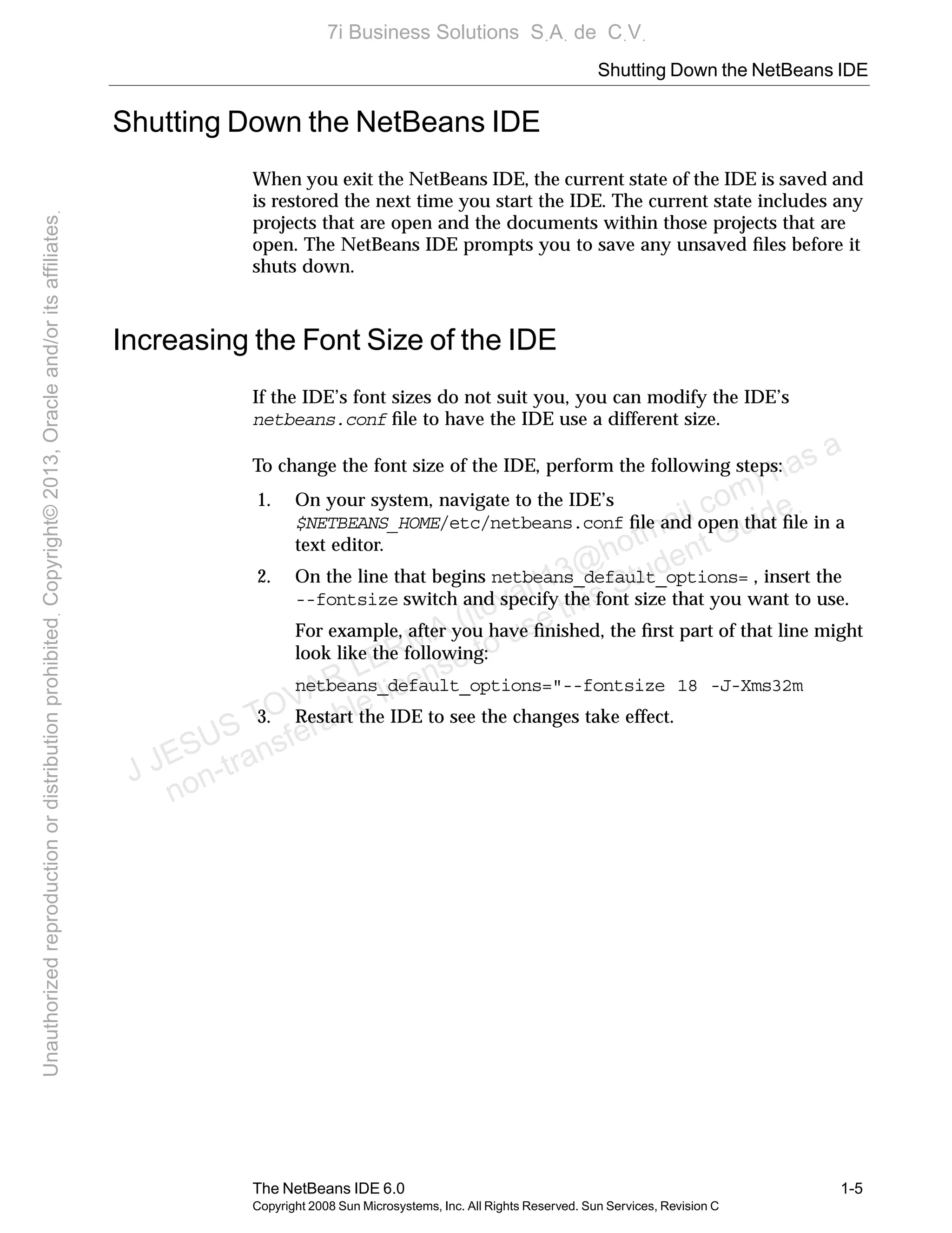 Shutting Down the NetBeans IDE
The NetBeans IDE 6.0 1-5
Copyright 2008 Sun Microsystems, Inc. All Rights Reserved. Sun Services, Revision C
Shutting Down the NetBeans IDE
When you exit the NetBeans IDE, the current state of the IDE is saved and
is restored the next time you start the IDE. The current state includes any
projects that are open and the documents within those projects that are
open. The NetBeans IDE prompts you to save any unsaved ﬁles before it
shuts down.
Increasing the Font Size of the IDE
If the IDE’s font sizes do not suit you, you can modify the IDE’s
netbeans.conf ﬁle to have the IDE use a different size.
To change the font size of the IDE, perform the following steps:
1. On your system, navigate to the IDE’s
$NETBEANS_HOME/etc/netbeans.conf ﬁle and open that ﬁle in a
text editor.
2. On the line that begins netbeans_default_options= , insert the
--fontsize switch and specify the font size that you want to use.
For example, after you have ﬁnished, the ﬁrst part of that line might
look like the following:
netbeans_default_options="--fontsize 18 -J-Xms32m
3. Restart the IDE to see the changes take effect.
J JESUS TOVAR LERMA (jtovarl13@hotmailฺcom) has a
non-transferable license to use this Student Guideฺ
UnauthorizedreproductionordistributionprohibitedฺCopyright©2013,Oracleand/oritsaffiliatesฺ
7i Business Solutions SฺAฺ de CฺVฺ
 