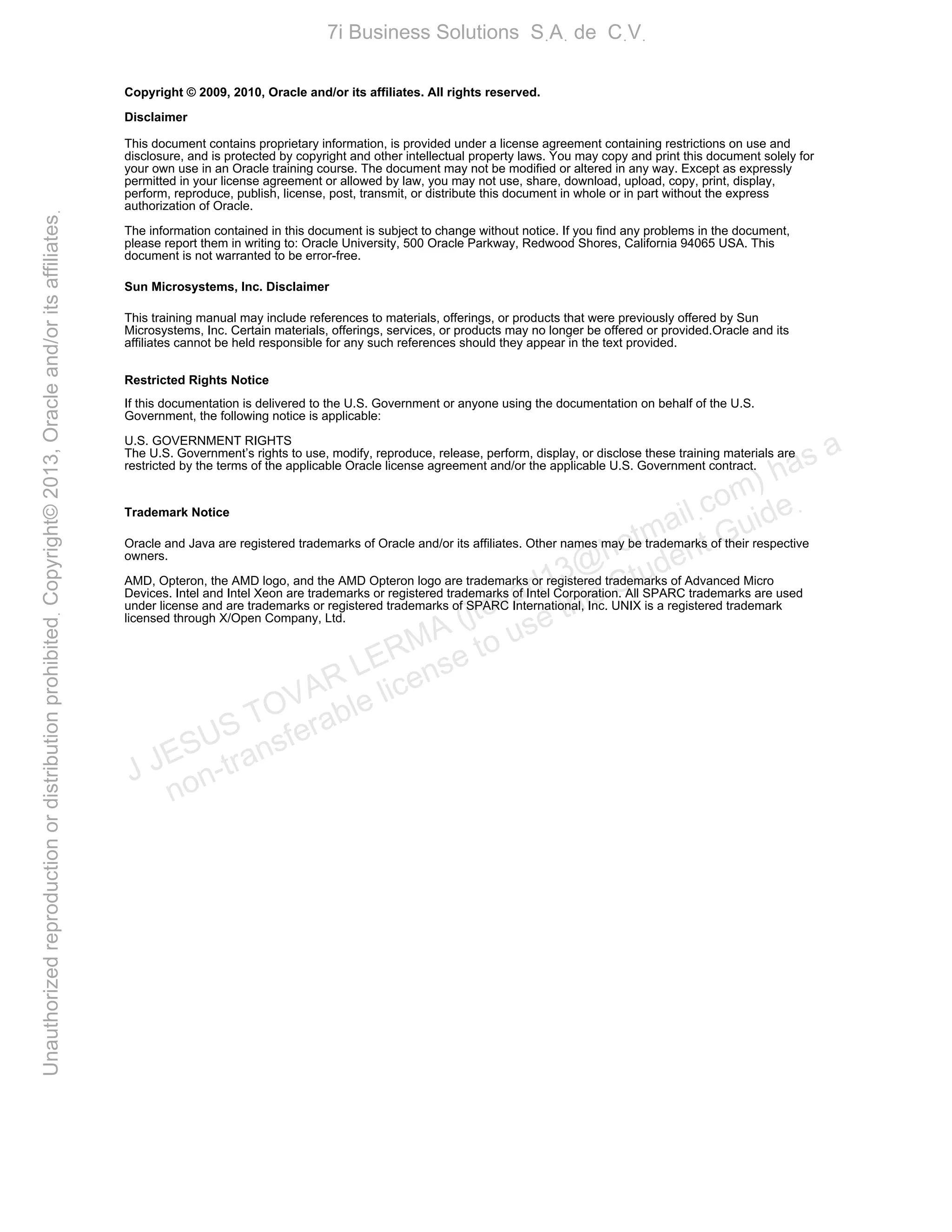 Copyright © 2009, 2010, Oracle and/or its affiliates. All rights reserved.
Disclaimer
This document contains proprietary information, is provided under a license agreement containing restrictions on use and
disclosure, and is protected by copyright and other intellectual property laws. You may copy and print this document solely for
your own use in an Oracle training course. The document may not be modified or altered in any way. Except as expressly
permitted in your license agreement or allowed by law, you may not use, share, download, upload, copy, print, display,
perform, reproduce, publish, license, post, transmit, or distribute this document in whole or in part without the express
authorization of Oracle.
The information contained in this document is subject to change without notice. If you find any problems in the document,
please report them in writing to: Oracle University, 500 Oracle Parkway, Redwood Shores, California 94065 USA. This
document is not warranted to be error-free.
Sun Microsystems, Inc. Disclaimer
This training manual may include references to materials, offerings, or products that were previously offered by Sun
Microsystems, Inc. Certain materials, offerings, services, or products may no longer be offered or provided.Oracle and its
affiliates cannot be held responsible for any such references should they appear in the text provided.
Restricted Rights Notice
If this documentation is delivered to the U.S. Government or anyone using the documentation on behalf of the U.S.
Government, the following notice is applicable:
U.S. GOVERNMENT RIGHTS
The U.S. Government’s rights to use, modify, reproduce, release, perform, display, or disclose these training materials are
restricted by the terms of the applicable Oracle license agreement and/or the applicable U.S. Government contract.
Trademark Notice
Oracle and Java are registered trademarks of Oracle and/or its affiliates. Other names may be trademarks of their respective
owners.
AMD, Opteron, the AMD logo, and the AMD Opteron logo are trademarks or registered trademarks of Advanced Micro
Devices. Intel and Intel Xeon are trademarks or registered trademarks of Intel Corporation. All SPARC trademarks are used
under license and are trademarks or registered trademarks of SPARC International, Inc. UNIX is a registered trademark
licensed through X/Open Company, Ltd.
J JESUS TOVAR LERMA (jtovarl13@hotmailฺcom) has a
non-transferable license to use this Student Guideฺ
UnauthorizedreproductionordistributionprohibitedฺCopyright©2013,Oracleand/oritsaffiliatesฺ
7i Business Solutions SฺAฺ de CฺVฺ
 