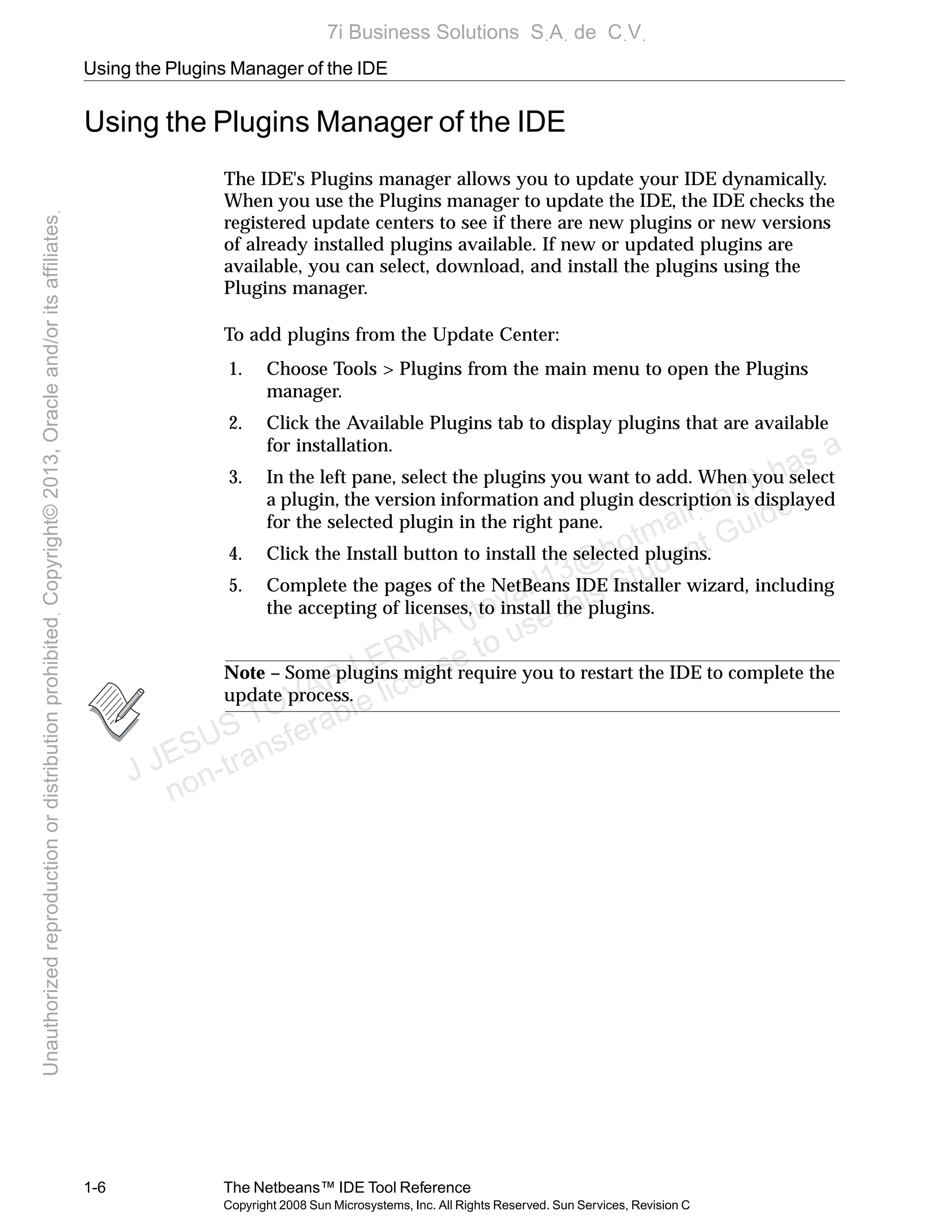 Using the Plugins Manager of the IDE
1-6 The Netbeans™ IDE Tool Reference
Copyright 2008 Sun Microsystems, Inc. All Rights Reserved. Sun Services, Revision C
Using the Plugins Manager of the IDE
The IDE's Plugins manager allows you to update your IDE dynamically.
When you use the Plugins manager to update the IDE, the IDE checks the
registered update centers to see if there are new plugins or new versions
of already installed plugins available. If new or updated plugins are
available, you can select, download, and install the plugins using the
Plugins manager.
To add plugins from the Update Center:
1. Choose Tools > Plugins from the main menu to open the Plugins
manager.
2. Click the Available Plugins tab to display plugins that are available
for installation.
3. In the left pane, select the plugins you want to add. When you select
a plugin, the version information and plugin description is displayed
for the selected plugin in the right pane.
4. Click the Install button to install the selected plugins.
5. Complete the pages of the NetBeans IDE Installer wizard, including
the accepting of licenses, to install the plugins.
Note – Some plugins might require you to restart the IDE to complete the
update process.
J JESUS TOVAR LERMA (jtovarl13@hotmailฺcom) has a
non-transferable license to use this Student Guideฺ
UnauthorizedreproductionordistributionprohibitedฺCopyright©2013,Oracleand/oritsaffiliatesฺ
7i Business Solutions SฺAฺ de CฺVฺ
 