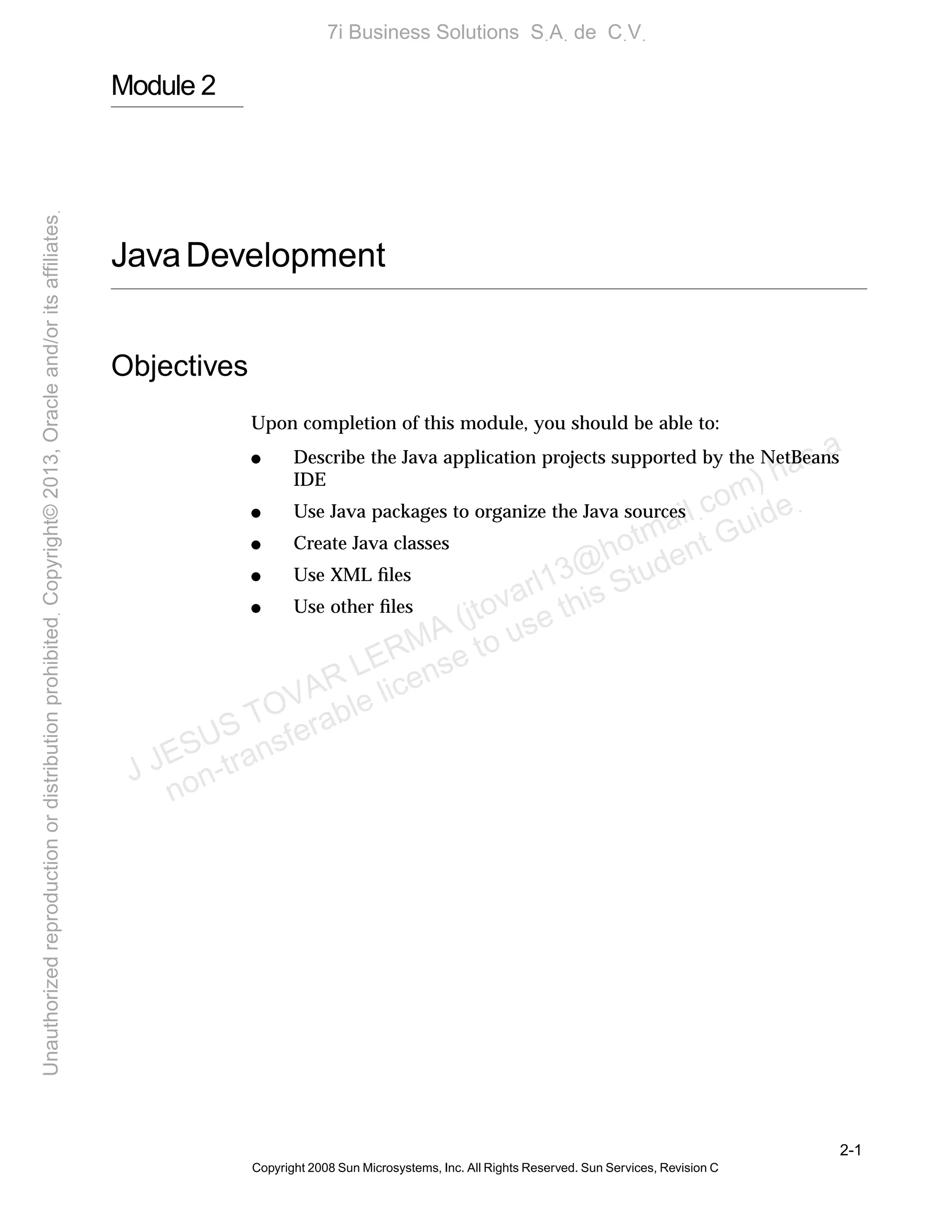2-1
Copyright 2008 Sun Microsystems, Inc. All Rights Reserved. Sun Services, Revision C
Module 2
JavaDevelopment
Objectives
Upon completion of this module, you should be able to:
● Describe the Java application projects supported by the NetBeans
IDE
● Use Java packages to organize the Java sources
● Create Java classes
● Use XML ﬁles
● Use other ﬁles
J JESUS TOVAR LERMA (jtovarl13@hotmailฺcom) has a
non-transferable license to use this Student Guideฺ
UnauthorizedreproductionordistributionprohibitedฺCopyright©2013,Oracleand/oritsaffiliatesฺ
7i Business Solutions SฺAฺ de CฺVฺ
 