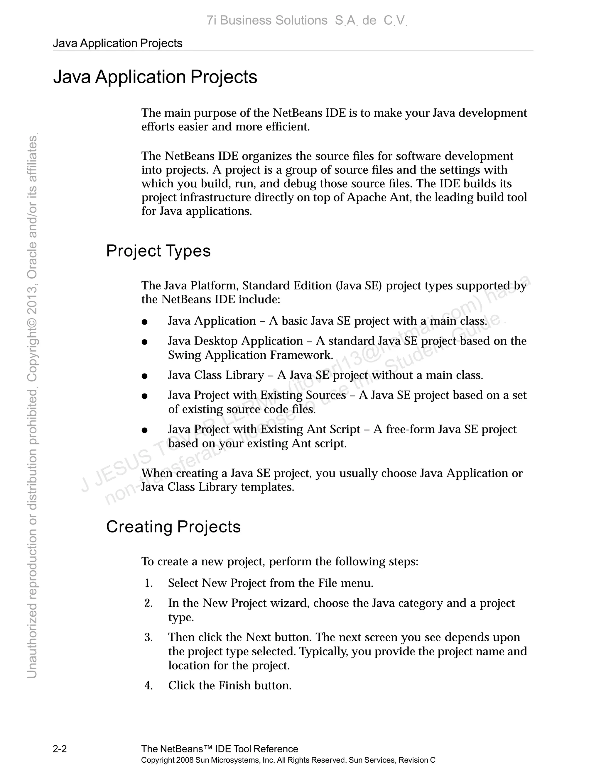 Java Application Projects
2-2 The NetBeans™ IDE Tool Reference
Copyright 2008 Sun Microsystems, Inc. All Rights Reserved. Sun Services, Revision C
Java Application Projects
The main purpose of the NetBeans IDE is to make your Java development
efforts easier and more efﬁcient.
The NetBeans IDE organizes the source ﬁles for software development
into projects. A project is a group of source ﬁles and the settings with
which you build, run, and debug those source ﬁles. The IDE builds its
project infrastructure directly on top of Apache Ant, the leading build tool
for Java applications.
Project Types
The Java Platform, Standard Edition (Java SE) project types supported by
the NetBeans IDE include:
● Java Application – A basic Java SE project with a main class.
● Java Desktop Application – A standard Java SE project based on the
Swing Application Framework.
● Java Class Library – A Java SE project without a main class.
● Java Project with Existing Sources – A Java SE project based on a set
of existing source code ﬁles.
● Java Project with Existing Ant Script – A free-form Java SE project
based on your existing Ant script.
When creating a Java SE project, you usually choose Java Application or
Java Class Library templates.
Creating Projects
To create a new project, perform the following steps:
1. Select New Project from the File menu.
2. In the New Project wizard, choose the Java category and a project
type.
3. Then click the Next button. The next screen you see depends upon
the project type selected. Typically, you provide the project name and
location for the project.
4. Click the Finish button.
J JESUS TOVAR LERMA (jtovarl13@hotmailฺcom) has a
non-transferable license to use this Student Guideฺ
UnauthorizedreproductionordistributionprohibitedฺCopyright©2013,Oracleand/oritsaffiliatesฺ
7i Business Solutions SฺAฺ de CฺVฺ
 