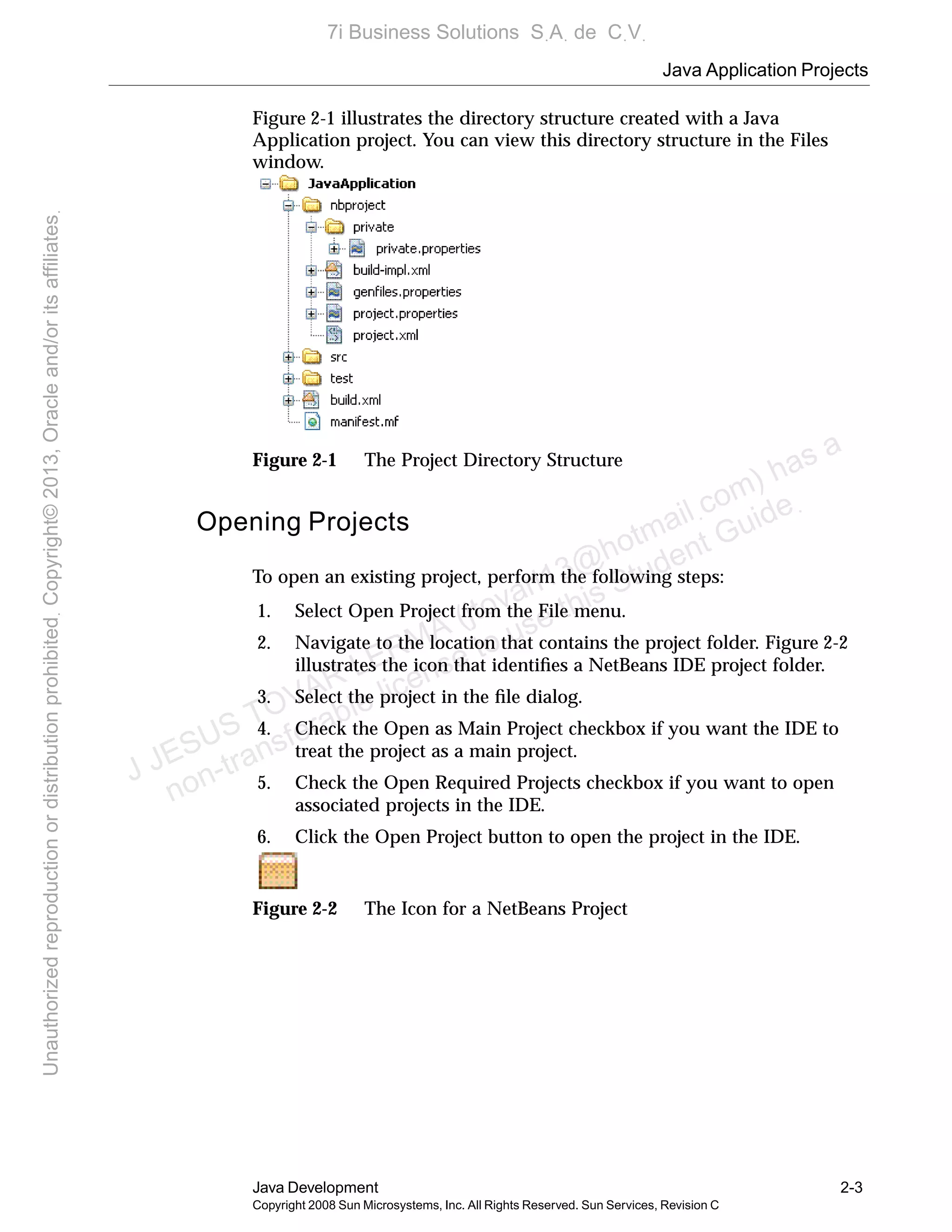 Java Application Projects
Java Development 2-3
Copyright 2008 Sun Microsystems, Inc. All Rights Reserved. Sun Services, Revision C
Figure 2-1 illustrates the directory structure created with a Java
Application project. You can view this directory structure in the Files
window.
Figure 2-1 The Project Directory Structure
Opening Projects
To open an existing project, perform the following steps:
1. Select Open Project from the File menu.
2. Navigate to the location that contains the project folder. Figure 2-2
illustrates the icon that identiﬁes a NetBeans IDE project folder.
3. Select the project in the ﬁle dialog.
4. Check the Open as Main Project checkbox if you want the IDE to
treat the project as a main project.
5. Check the Open Required Projects checkbox if you want to open
associated projects in the IDE.
6. Click the Open Project button to open the project in the IDE.
Figure 2-2 The Icon for a NetBeans Project
J JESUS TOVAR LERMA (jtovarl13@hotmailฺcom) has a
non-transferable license to use this Student Guideฺ
UnauthorizedreproductionordistributionprohibitedฺCopyright©2013,Oracleand/oritsaffiliatesฺ
7i Business Solutions SฺAฺ de CฺVฺ
 