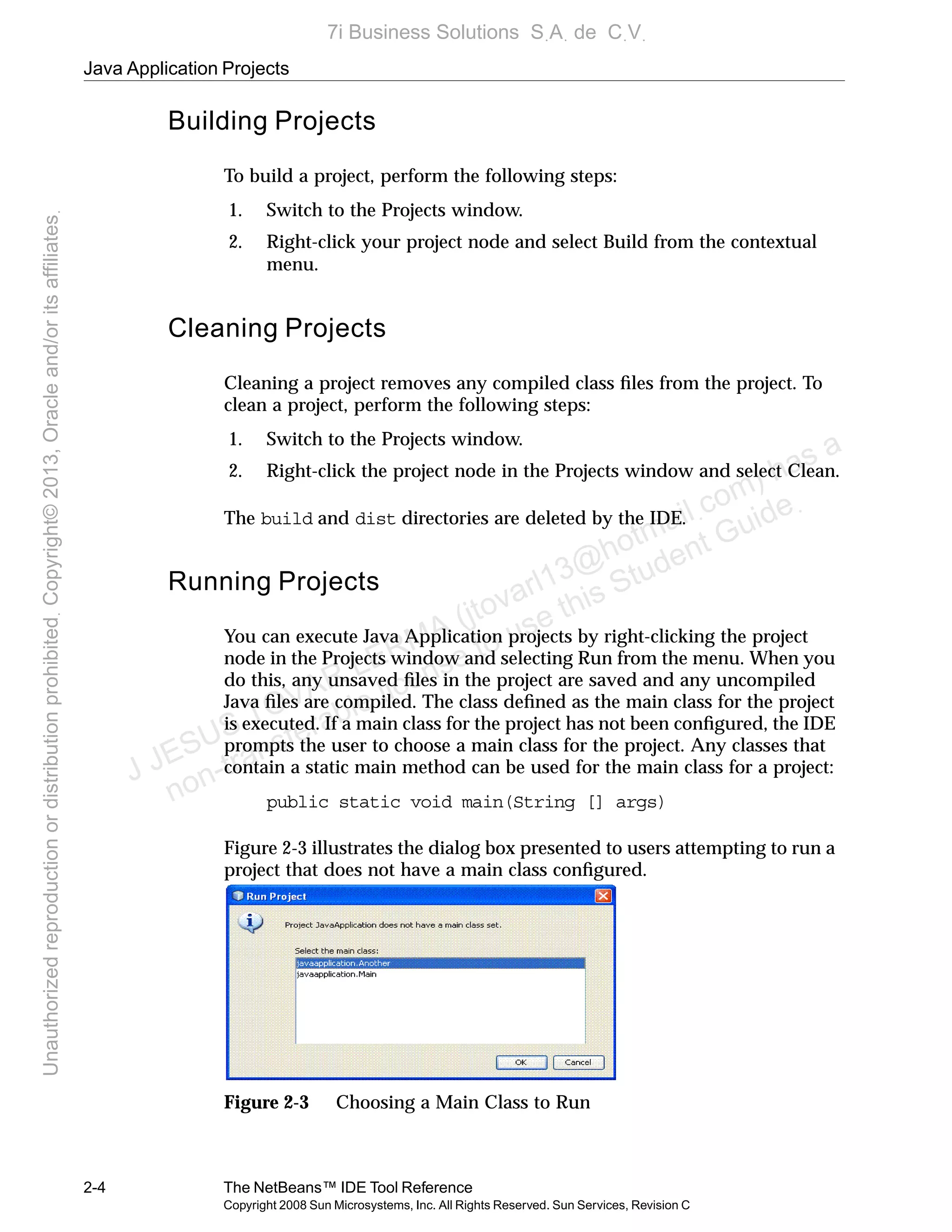 Java Application Projects
2-4 The NetBeans™ IDE Tool Reference
Copyright 2008 Sun Microsystems, Inc. All Rights Reserved. Sun Services, Revision C
Building Projects
To build a project, perform the following steps:
1. Switch to the Projects window.
2. Right-click your project node and select Build from the contextual
menu.
Cleaning Projects
Cleaning a project removes any compiled class ﬁles from the project. To
clean a project, perform the following steps:
1. Switch to the Projects window.
2. Right-click the project node in the Projects window and select Clean.
The build and dist directories are deleted by the IDE.
Running Projects
You can execute Java Application projects by right-clicking the project
node in the Projects window and selecting Run from the menu. When you
do this, any unsaved ﬁles in the project are saved and any uncompiled
Java ﬁles are compiled. The class deﬁned as the main class for the project
is executed. If a main class for the project has not been conﬁgured, the IDE
prompts the user to choose a main class for the project. Any classes that
contain a static main method can be used for the main class for a project:
public static void main(String [] args)
Figure 2-3 illustrates the dialog box presented to users attempting to run a
project that does not have a main class conﬁgured.
Figure 2-3 Choosing a Main Class to Run
J JESUS TOVAR LERMA (jtovarl13@hotmailฺcom) has a
non-transferable license to use this Student Guideฺ
UnauthorizedreproductionordistributionprohibitedฺCopyright©2013,Oracleand/oritsaffiliatesฺ
7i Business Solutions SฺAฺ de CฺVฺ
 