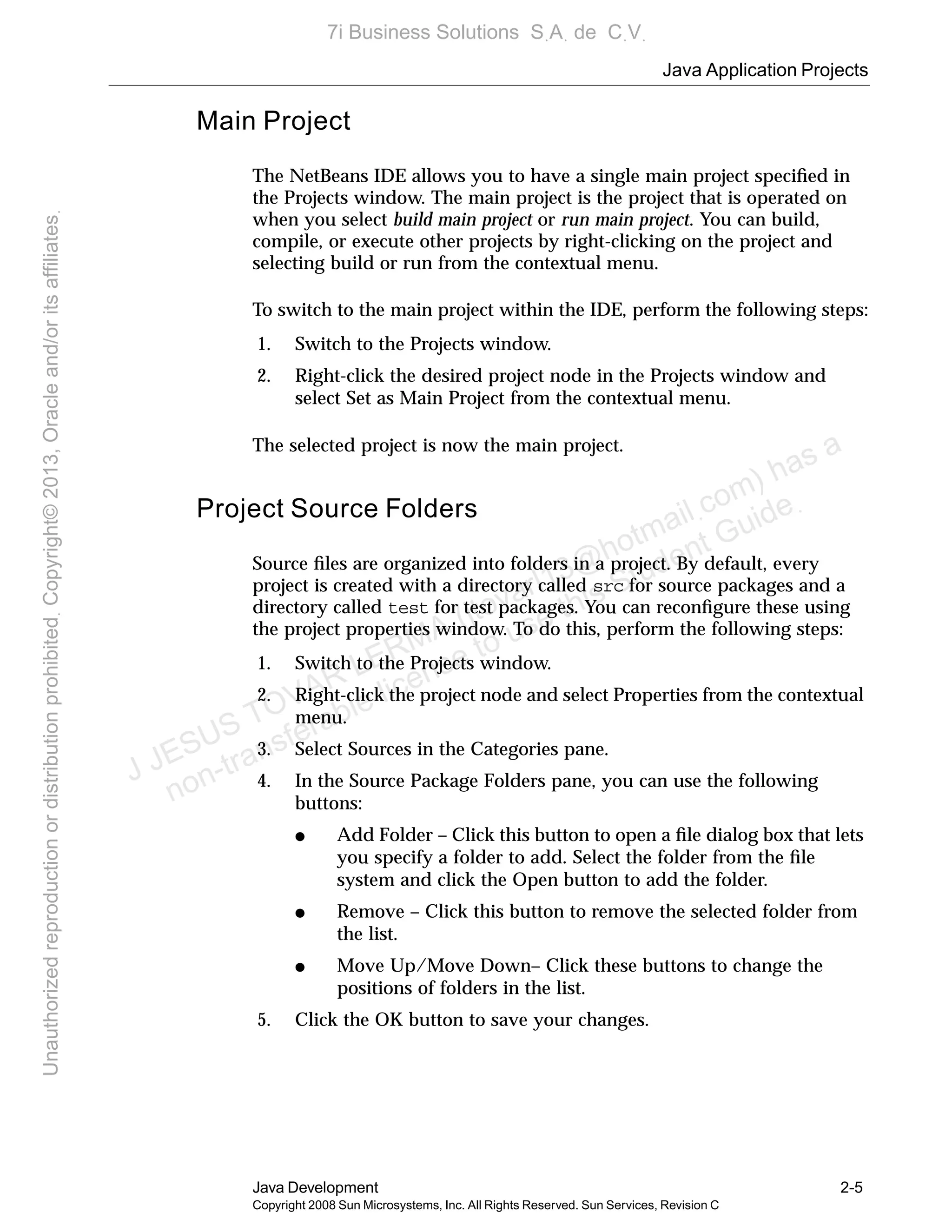 Java Application Projects
Java Development 2-5
Copyright 2008 Sun Microsystems, Inc. All Rights Reserved. Sun Services, Revision C
Main Project
The NetBeans IDE allows you to have a single main project speciﬁed in
the Projects window. The main project is the project that is operated on
when you select build main project or run main project. You can build,
compile, or execute other projects by right-clicking on the project and
selecting build or run from the contextual menu.
To switch to the main project within the IDE, perform the following steps:
1. Switch to the Projects window.
2. Right-click the desired project node in the Projects window and
select Set as Main Project from the contextual menu.
The selected project is now the main project.
Project Source Folders
Source ﬁles are organized into folders in a project. By default, every
project is created with a directory called src for source packages and a
directory called test for test packages. You can reconﬁgure these using
the project properties window. To do this, perform the following steps:
1. Switch to the Projects window.
2. Right-click the project node and select Properties from the contextual
menu.
3. Select Sources in the Categories pane.
4. In the Source Package Folders pane, you can use the following
buttons:
● Add Folder – Click this button to open a ﬁle dialog box that lets
you specify a folder to add. Select the folder from the ﬁle
system and click the Open button to add the folder.
● Remove – Click this button to remove the selected folder from
the list.
● Move Up/Move Down– Click these buttons to change the
positions of folders in the list.
5. Click the OK button to save your changes.
J JESUS TOVAR LERMA (jtovarl13@hotmailฺcom) has a
non-transferable license to use this Student Guideฺ
UnauthorizedreproductionordistributionprohibitedฺCopyright©2013,Oracleand/oritsaffiliatesฺ
7i Business Solutions SฺAฺ de CฺVฺ
 