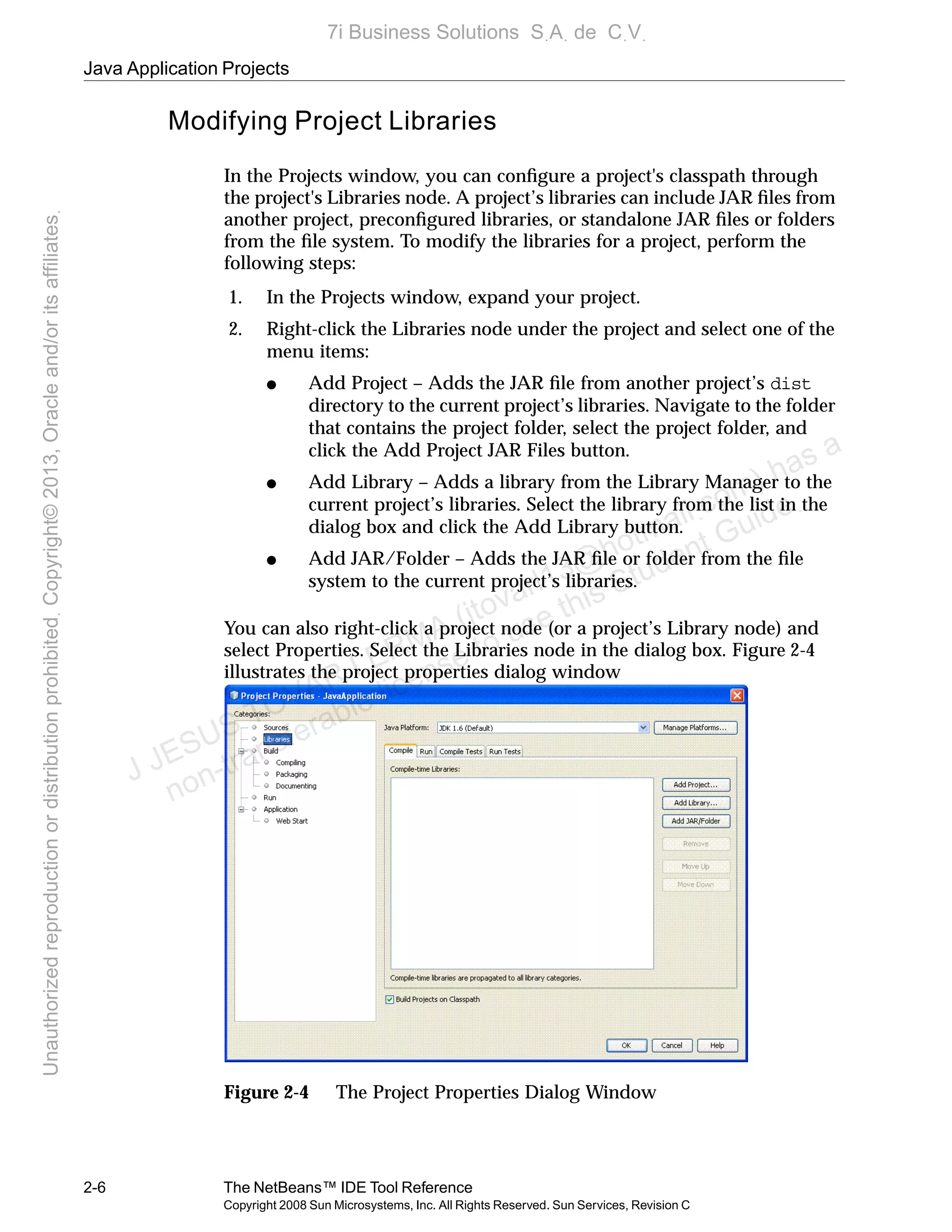 Java Application Projects
2-6 The NetBeans™ IDE Tool Reference
Copyright 2008 Sun Microsystems, Inc. All Rights Reserved. Sun Services, Revision C
Modifying Project Libraries
In the Projects window, you can conﬁgure a project's classpath through
the project's Libraries node. A project’s libraries can include JAR ﬁles from
another project, preconﬁgured libraries, or standalone JAR ﬁles or folders
from the ﬁle system. To modify the libraries for a project, perform the
following steps:
1. In the Projects window, expand your project.
2. Right-click the Libraries node under the project and select one of the
menu items:
● Add Project – Adds the JAR ﬁle from another project’s dist
directory to the current project’s libraries. Navigate to the folder
that contains the project folder, select the project folder, and
click the Add Project JAR Files button.
● Add Library – Adds a library from the Library Manager to the
current project’s libraries. Select the library from the list in the
dialog box and click the Add Library button.
● Add JAR/Folder – Adds the JAR ﬁle or folder from the ﬁle
system to the current project’s libraries.
You can also right-click a project node (or a project’s Library node) and
select Properties. Select the Libraries node in the dialog box. Figure 2-4
illustrates the project properties dialog window
Figure 2-4 The Project Properties Dialog Window
J JESUS TOVAR LERMA (jtovarl13@hotmailฺcom) has a
non-transferable license to use this Student Guideฺ
UnauthorizedreproductionordistributionprohibitedฺCopyright©2013,Oracleand/oritsaffiliatesฺ
7i Business Solutions SฺAฺ de CฺVฺ
 