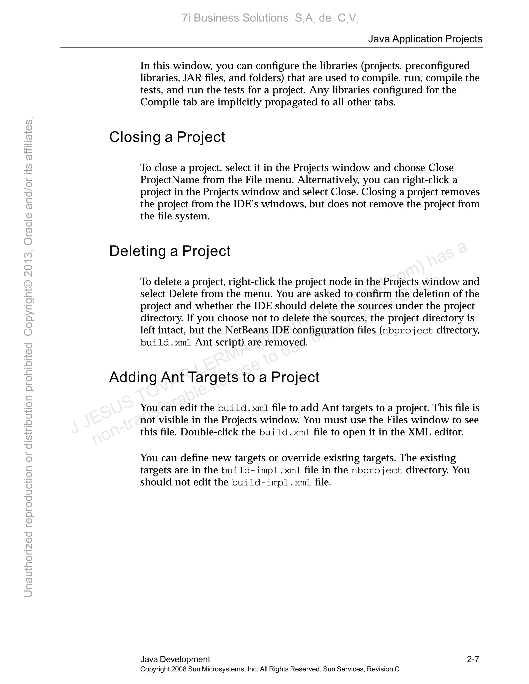 Java Application Projects
Java Development 2-7
Copyright 2008 Sun Microsystems, Inc. All Rights Reserved. Sun Services, Revision C
In this window, you can conﬁgure the libraries (projects, preconﬁgured
libraries, JAR ﬁles, and folders) that are used to compile, run, compile the
tests, and run the tests for a project. Any libraries conﬁgured for the
Compile tab are implicitly propagated to all other tabs.
Closing a Project
To close a project, select it in the Projects window and choose Close
ProjectName from the File menu. Alternatively, you can right-click a
project in the Projects window and select Close. Closing a project removes
the project from the IDE’s windows, but does not remove the project from
the ﬁle system.
Deleting a Project
To delete a project, right-click the project node in the Projects window and
select Delete from the menu. You are asked to conﬁrm the deletion of the
project and whether the IDE should delete the sources under the project
directory. If you choose not to delete the sources, the project directory is
left intact, but the NetBeans IDE conﬁguration ﬁles (nbproject directory,
build.xml Ant script) are removed.
Adding Ant Targets to a Project
You can edit the build.xml ﬁle to add Ant targets to a project. This ﬁle is
not visible in the Projects window. You must use the Files window to see
this ﬁle. Double-click the build.xml ﬁle to open it in the XML editor.
You can deﬁne new targets or override existing targets. The existing
targets are in the build-impl.xml ﬁle in the nbproject directory. You
should not edit the build-impl.xml ﬁle.
J JESUS TOVAR LERMA (jtovarl13@hotmailฺcom) has a
non-transferable license to use this Student Guideฺ
UnauthorizedreproductionordistributionprohibitedฺCopyright©2013,Oracleand/oritsaffiliatesฺ
7i Business Solutions SฺAฺ de CฺVฺ
 