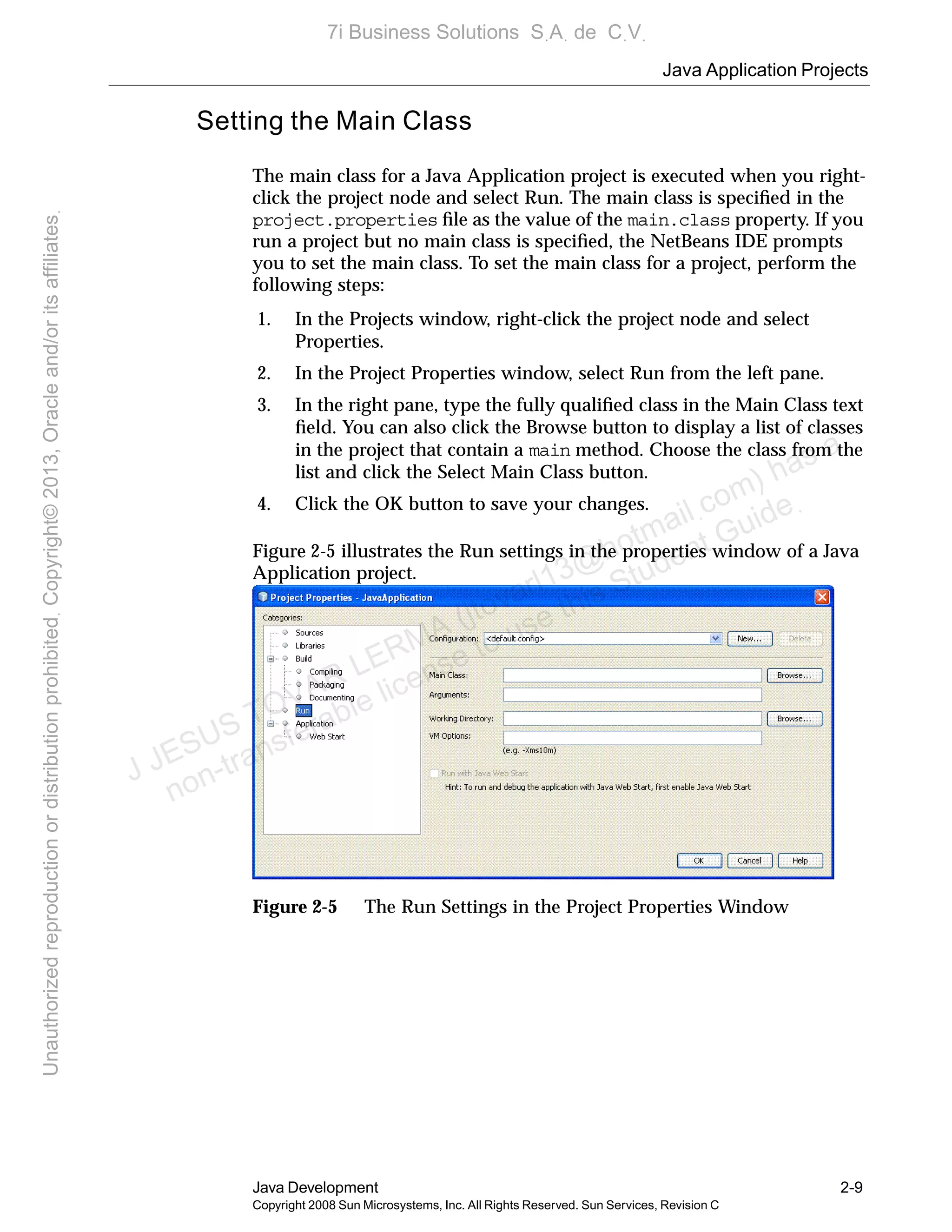 Java Application Projects
Java Development 2-9
Copyright 2008 Sun Microsystems, Inc. All Rights Reserved. Sun Services, Revision C
Setting the Main Class
The main class for a Java Application project is executed when you right-
click the project node and select Run. The main class is speciﬁed in the
project.properties ﬁle as the value of the main.class property. If you
run a project but no main class is speciﬁed, the NetBeans IDE prompts
you to set the main class. To set the main class for a project, perform the
following steps:
1. In the Projects window, right-click the project node and select
Properties.
2. In the Project Properties window, select Run from the left pane.
3. In the right pane, type the fully qualiﬁed class in the Main Class text
ﬁeld. You can also click the Browse button to display a list of classes
in the project that contain a main method. Choose the class from the
list and click the Select Main Class button.
4. Click the OK button to save your changes.
Figure 2-5 illustrates the Run settings in the properties window of a Java
Application project.
Figure 2-5 The Run Settings in the Project Properties Window
J JESUS TOVAR LERMA (jtovarl13@hotmailฺcom) has a
non-transferable license to use this Student Guideฺ
UnauthorizedreproductionordistributionprohibitedฺCopyright©2013,Oracleand/oritsaffiliatesฺ
7i Business Solutions SฺAฺ de CฺVฺ
 