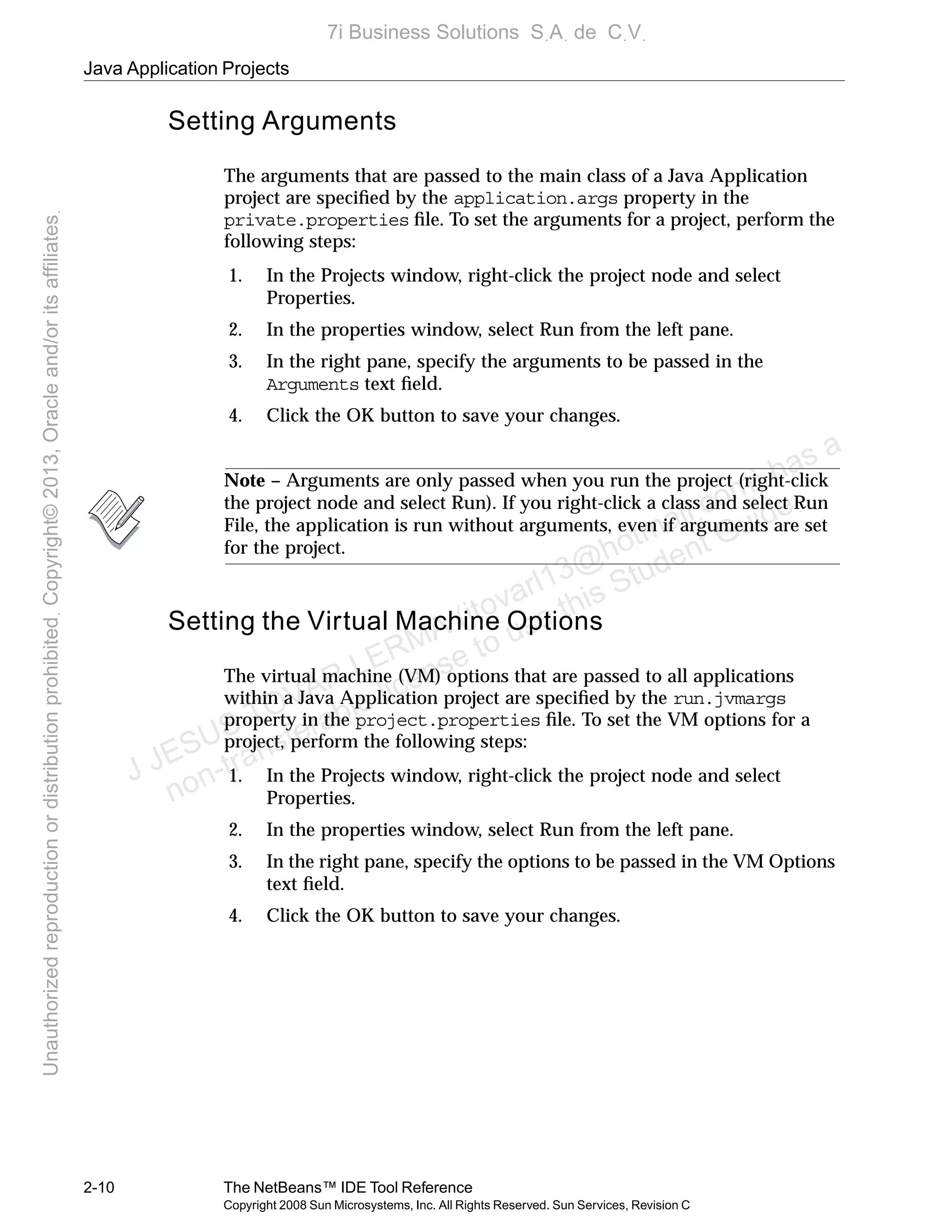 Java Application Projects
2-10 The NetBeans™ IDE Tool Reference
Copyright 2008 Sun Microsystems, Inc. All Rights Reserved. Sun Services, Revision C
Setting Arguments
The arguments that are passed to the main class of a Java Application
project are speciﬁed by the application.args property in the
private.properties ﬁle. To set the arguments for a project, perform the
following steps:
1. In the Projects window, right-click the project node and select
Properties.
2. In the properties window, select Run from the left pane.
3. In the right pane, specify the arguments to be passed in the
Arguments text ﬁeld.
4. Click the OK button to save your changes.
Note – Arguments are only passed when you run the project (right-click
the project node and select Run). If you right-click a class and select Run
File, the application is run without arguments, even if arguments are set
for the project.
Setting the Virtual Machine Options
The virtual machine (VM) options that are passed to all applications
within a Java Application project are speciﬁed by the run.jvmargs
property in the project.properties ﬁle. To set the VM options for a
project, perform the following steps:
1. In the Projects window, right-click the project node and select
Properties.
2. In the properties window, select Run from the left pane.
3. In the right pane, specify the options to be passed in the VM Options
text ﬁeld.
4. Click the OK button to save your changes.
J JESUS TOVAR LERMA (jtovarl13@hotmailฺcom) has a
non-transferable license to use this Student Guideฺ
UnauthorizedreproductionordistributionprohibitedฺCopyright©2013,Oracleand/oritsaffiliatesฺ
7i Business Solutions SฺAฺ de CฺVฺ
 