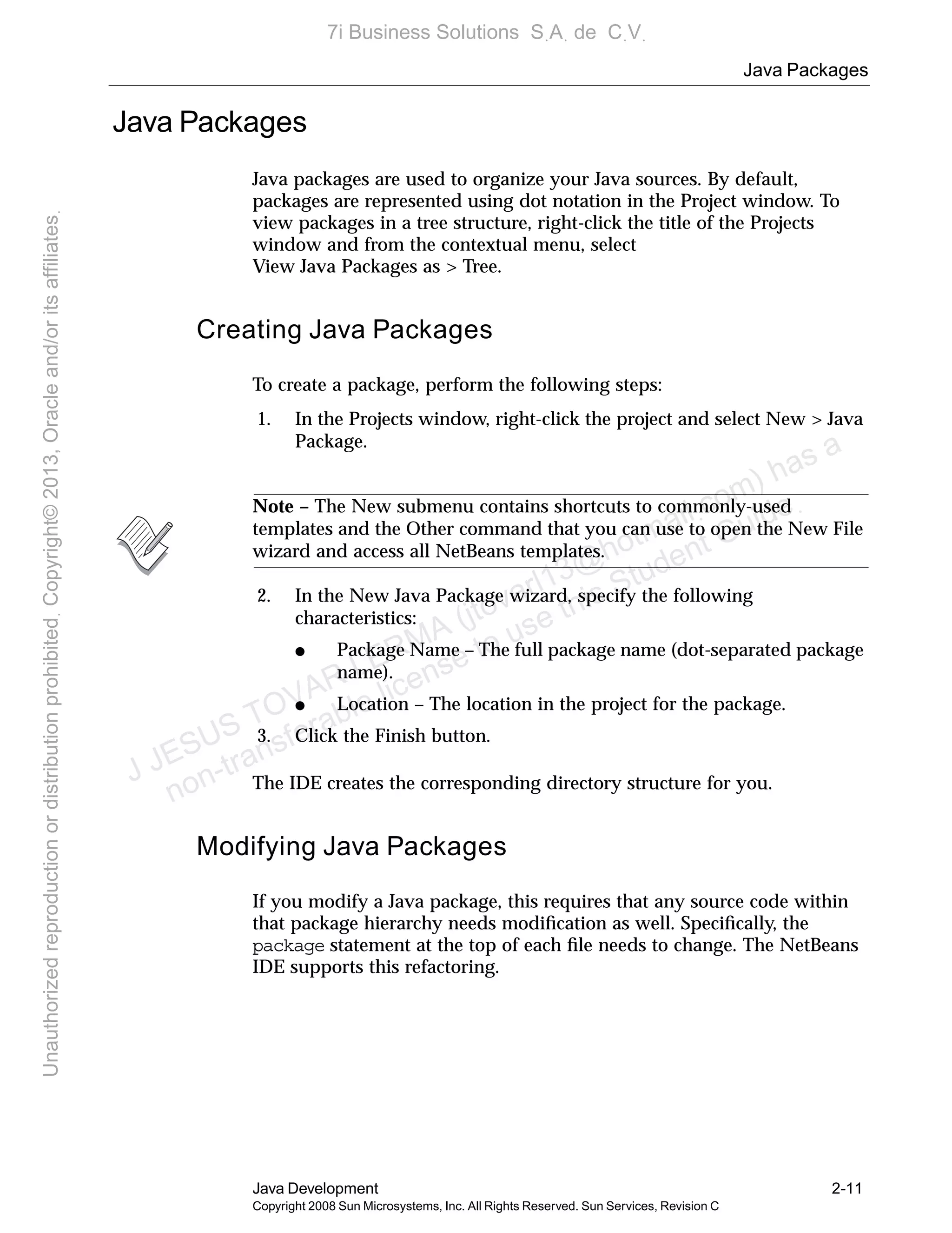 Java Packages
Java Development 2-11
Copyright 2008 Sun Microsystems, Inc. All Rights Reserved. Sun Services, Revision C
Java Packages
Java packages are used to organize your Java sources. By default,
packages are represented using dot notation in the Project window. To
view packages in a tree structure, right-click the title of the Projects
window and from the contextual menu, select
View Java Packages as > Tree.
Creating Java Packages
To create a package, perform the following steps:
1. In the Projects window, right-click the project and select New > Java
Package.
Note – The New submenu contains shortcuts to commonly-used
templates and the Other command that you can use to open the New File
wizard and access all NetBeans templates.
2. In the New Java Package wizard, specify the following
characteristics:
● Package Name – The full package name (dot-separated package
name).
● Location – The location in the project for the package.
3. Click the Finish button.
The IDE creates the corresponding directory structure for you.
Modifying Java Packages
If you modify a Java package, this requires that any source code within
that package hierarchy needs modiﬁcation as well. Speciﬁcally, the
package statement at the top of each ﬁle needs to change. The NetBeans
IDE supports this refactoring.
J JESUS TOVAR LERMA (jtovarl13@hotmailฺcom) has a
non-transferable license to use this Student Guideฺ
UnauthorizedreproductionordistributionprohibitedฺCopyright©2013,Oracleand/oritsaffiliatesฺ
7i Business Solutions SฺAฺ de CฺVฺ
 