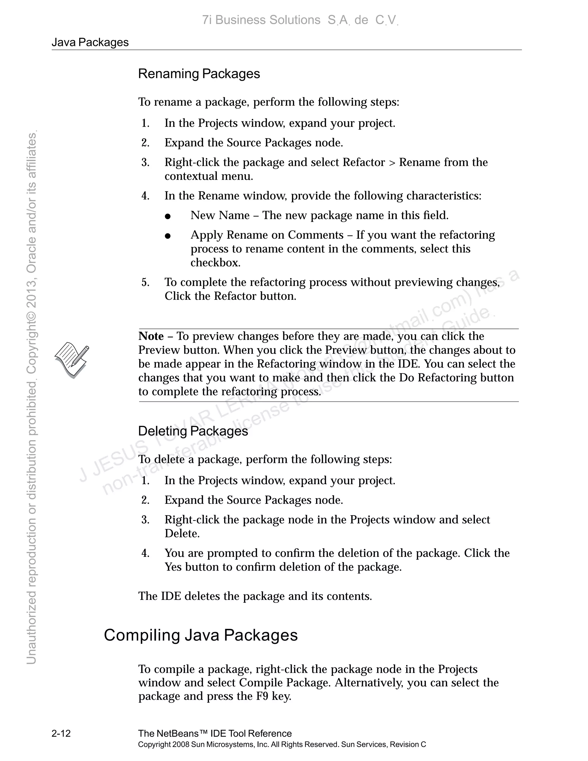 Java Packages
2-12 The NetBeans™ IDE Tool Reference
Copyright 2008 Sun Microsystems, Inc. All Rights Reserved. Sun Services, Revision C
Renaming Packages
To rename a package, perform the following steps:
1. In the Projects window, expand your project.
2. Expand the Source Packages node.
3. Right-click the package and select Refactor > Rename from the
contextual menu.
4. In the Rename window, provide the following characteristics:
● New Name – The new package name in this ﬁeld.
● Apply Rename on Comments – If you want the refactoring
process to rename content in the comments, select this
checkbox.
5. To complete the refactoring process without previewing changes,
Click the Refactor button.
Note – To preview changes before they are made, you can click the
Preview button. When you click the Preview button, the changes about to
be made appear in the Refactoring window in the IDE. You can select the
changes that you want to make and then click the Do Refactoring button
to complete the refactoring process.
Deleting Packages
To delete a package, perform the following steps:
1. In the Projects window, expand your project.
2. Expand the Source Packages node.
3. Right-click the package node in the Projects window and select
Delete.
4. You are prompted to conﬁrm the deletion of the package. Click the
Yes button to conﬁrm deletion of the package.
The IDE deletes the package and its contents.
Compiling Java Packages
To compile a package, right-click the package node in the Projects
window and select Compile Package. Alternatively, you can select the
package and press the F9 key.
J JESUS TOVAR LERMA (jtovarl13@hotmailฺcom) has a
non-transferable license to use this Student Guideฺ
UnauthorizedreproductionordistributionprohibitedฺCopyright©2013,Oracleand/oritsaffiliatesฺ
7i Business Solutions SฺAฺ de CฺVฺ
 