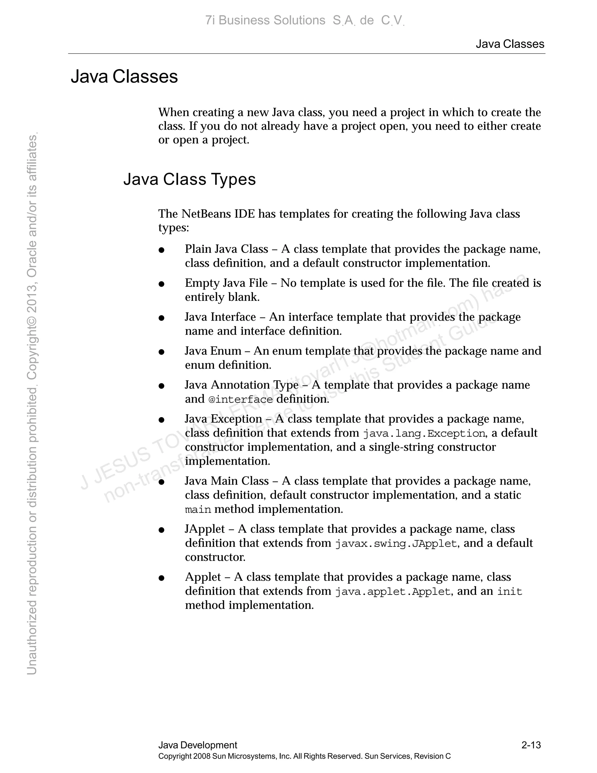 Java Classes
Java Development 2-13
Copyright 2008 Sun Microsystems, Inc. All Rights Reserved. Sun Services, Revision C
Java Classes
When creating a new Java class, you need a project in which to create the
class. If you do not already have a project open, you need to either create
or open a project.
Java Class Types
The NetBeans IDE has templates for creating the following Java class
types:
● Plain Java Class – A class template that provides the package name,
class deﬁnition, and a default constructor implementation.
● Empty Java File – No template is used for the ﬁle. The ﬁle created is
entirely blank.
● Java Interface – An interface template that provides the package
name and interface deﬁnition.
● Java Enum – An enum template that provides the package name and
enum deﬁnition.
● Java Annotation Type – A template that provides a package name
and @interface deﬁnition.
● Java Exception – A class template that provides a package name,
class deﬁnition that extends from java.lang.Exception, a default
constructor implementation, and a single-string constructor
implementation.
● Java Main Class – A class template that provides a package name,
class deﬁnition, default constructor implementation, and a static
main method implementation.
● JApplet – A class template that provides a package name, class
deﬁnition that extends from javax.swing.JApplet, and a default
constructor.
● Applet – A class template that provides a package name, class
deﬁnition that extends from java.applet.Applet, and an init
method implementation.
J JESUS TOVAR LERMA (jtovarl13@hotmailฺcom) has a
non-transferable license to use this Student Guideฺ
UnauthorizedreproductionordistributionprohibitedฺCopyright©2013,Oracleand/oritsaffiliatesฺ
7i Business Solutions SฺAฺ de CฺVฺ
 