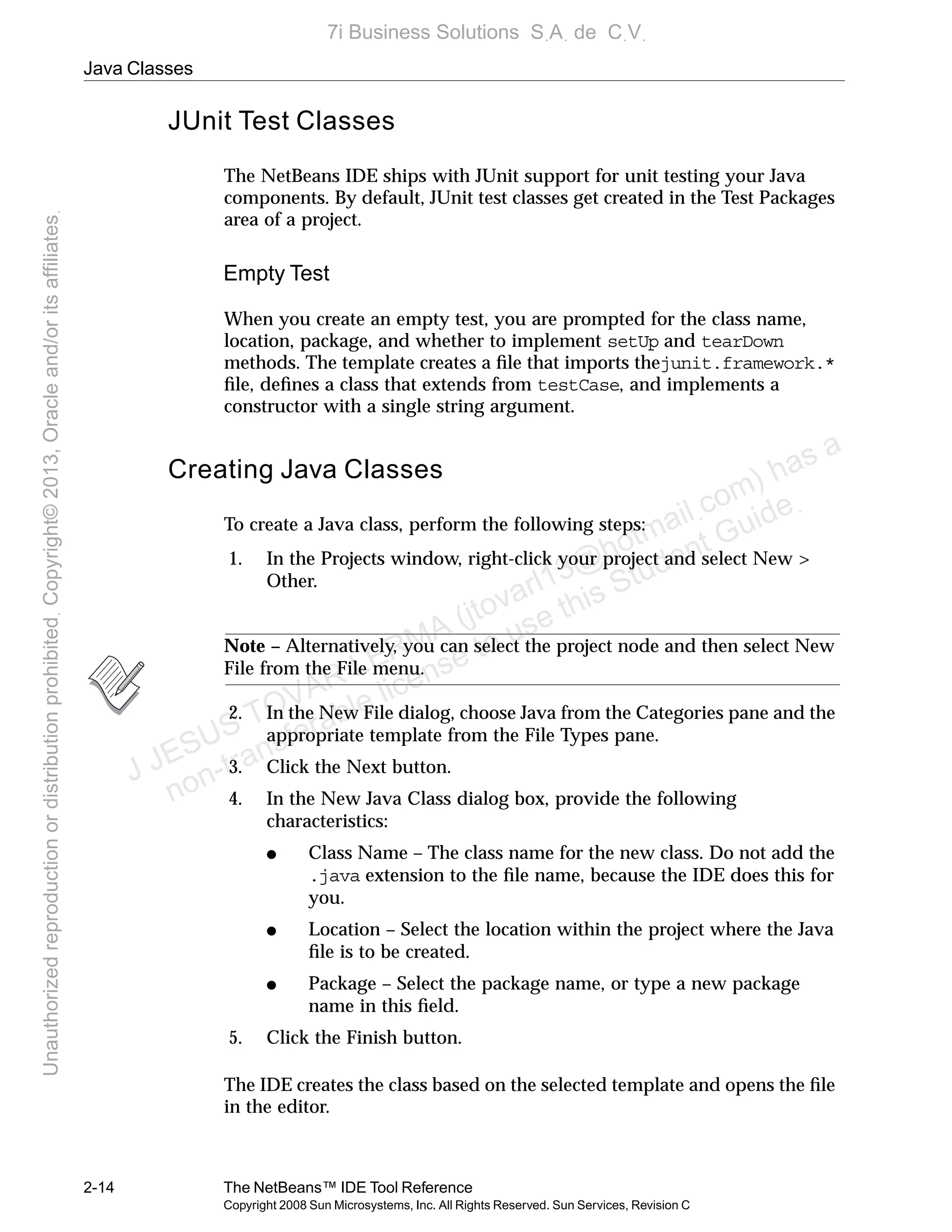 Java Classes
2-14 The NetBeans™ IDE Tool Reference
Copyright 2008 Sun Microsystems, Inc. All Rights Reserved. Sun Services, Revision C
JUnit Test Classes
The NetBeans IDE ships with JUnit support for unit testing your Java
components. By default, JUnit test classes get created in the Test Packages
area of a project.
Empty Test
When you create an empty test, you are prompted for the class name,
location, package, and whether to implement setUp and tearDown
methods. The template creates a ﬁle that imports thejunit.framework.*
ﬁle, deﬁnes a class that extends from testCase, and implements a
constructor with a single string argument.
Creating Java Classes
To create a Java class, perform the following steps:
1. In the Projects window, right-click your project and select New >
Other.
Note – Alternatively, you can select the project node and then select New
File from the File menu.
2. In the New File dialog, choose Java from the Categories pane and the
appropriate template from the File Types pane.
3. Click the Next button.
4. In the New Java Class dialog box, provide the following
characteristics:
● Class Name – The class name for the new class. Do not add the
.java extension to the ﬁle name, because the IDE does this for
you.
● Location – Select the location within the project where the Java
ﬁle is to be created.
● Package – Select the package name, or type a new package
name in this ﬁeld.
5. Click the Finish button.
The IDE creates the class based on the selected template and opens the ﬁle
in the editor.
J JESUS TOVAR LERMA (jtovarl13@hotmailฺcom) has a
non-transferable license to use this Student Guideฺ
UnauthorizedreproductionordistributionprohibitedฺCopyright©2013,Oracleand/oritsaffiliatesฺ
7i Business Solutions SฺAฺ de CฺVฺ
 
