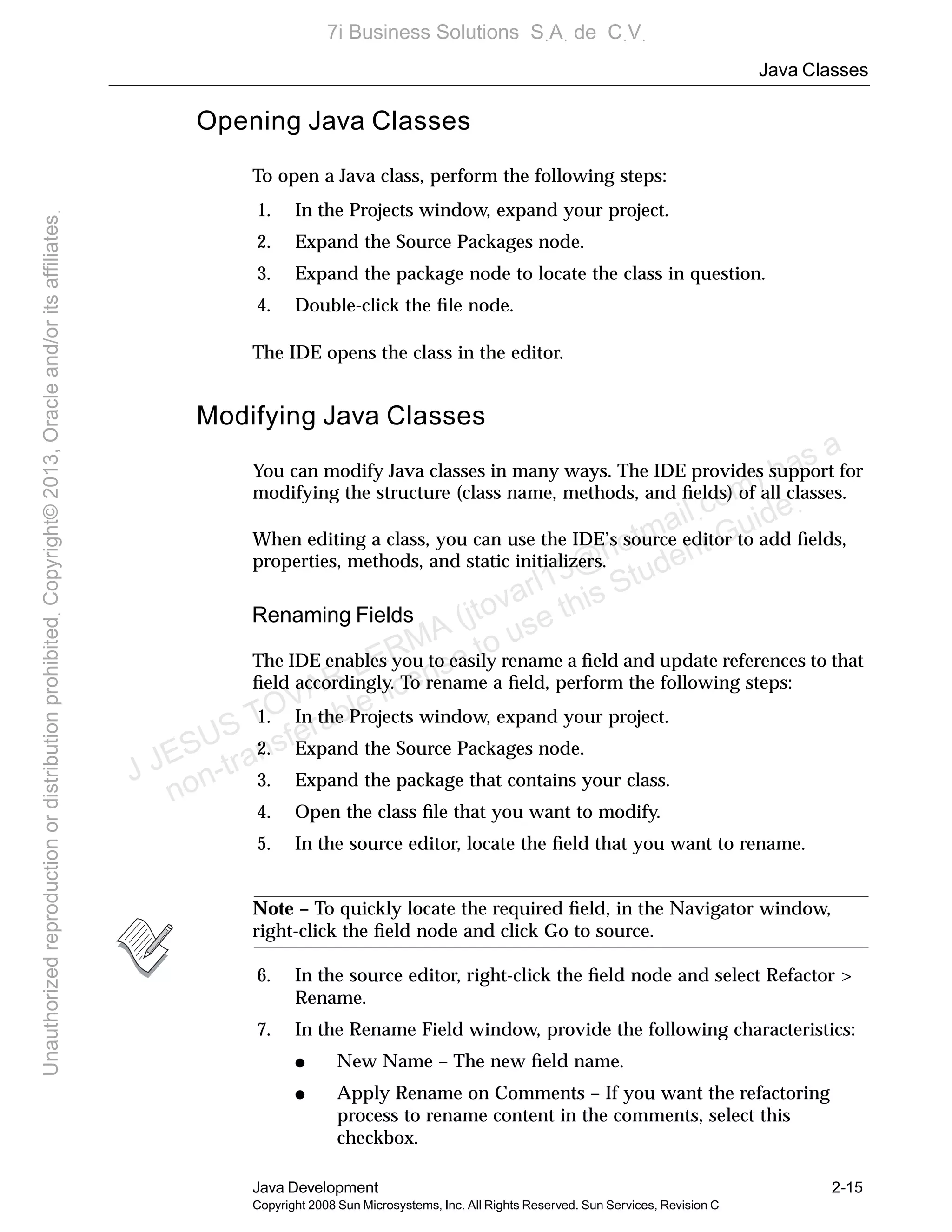 Java Classes
Java Development 2-15
Copyright 2008 Sun Microsystems, Inc. All Rights Reserved. Sun Services, Revision C
Opening Java Classes
To open a Java class, perform the following steps:
1. In the Projects window, expand your project.
2. Expand the Source Packages node.
3. Expand the package node to locate the class in question.
4. Double-click the ﬁle node.
The IDE opens the class in the editor.
Modifying Java Classes
You can modify Java classes in many ways. The IDE provides support for
modifying the structure (class name, methods, and ﬁelds) of all classes.
When editing a class, you can use the IDE’s source editor to add ﬁelds,
properties, methods, and static initializers.
Renaming Fields
The IDE enables you to easily rename a ﬁeld and update references to that
ﬁeld accordingly. To rename a ﬁeld, perform the following steps:
1. In the Projects window, expand your project.
2. Expand the Source Packages node.
3. Expand the package that contains your class.
4. Open the class ﬁle that you want to modify.
5. In the source editor, locate the ﬁeld that you want to rename.
Note – To quickly locate the required ﬁeld, in the Navigator window,
right-click the ﬁeld node and click Go to source.
6. In the source editor, right-click the ﬁeld node and select Refactor >
Rename.
7. In the Rename Field window, provide the following characteristics:
● New Name – The new ﬁeld name.
● Apply Rename on Comments – If you want the refactoring
process to rename content in the comments, select this
checkbox.
J JESUS TOVAR LERMA (jtovarl13@hotmailฺcom) has a
non-transferable license to use this Student Guideฺ
UnauthorizedreproductionordistributionprohibitedฺCopyright©2013,Oracleand/oritsaffiliatesฺ
7i Business Solutions SฺAฺ de CฺVฺ
 