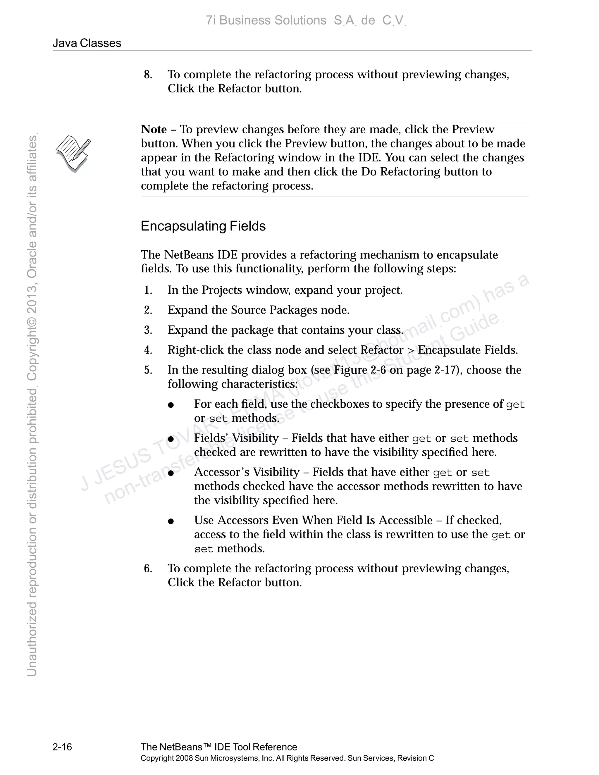 Java Classes
2-16 The NetBeans™ IDE Tool Reference
Copyright 2008 Sun Microsystems, Inc. All Rights Reserved. Sun Services, Revision C
8. To complete the refactoring process without previewing changes,
Click the Refactor button.
Note – To preview changes before they are made, click the Preview
button. When you click the Preview button, the changes about to be made
appear in the Refactoring window in the IDE. You can select the changes
that you want to make and then click the Do Refactoring button to
complete the refactoring process.
Encapsulating Fields
The NetBeans IDE provides a refactoring mechanism to encapsulate
ﬁelds. To use this functionality, perform the following steps:
1. In the Projects window, expand your project.
2. Expand the Source Packages node.
3. Expand the package that contains your class.
4. Right-click the class node and select Refactor > Encapsulate Fields.
5. In the resulting dialog box (see Figure 2-6 on page 2-17), choose the
following characteristics:
● For each ﬁeld, use the checkboxes to specify the presence of get
or set methods.
● Fields’ Visibility – Fields that have either get or set methods
checked are rewritten to have the visibility speciﬁed here.
● Accessor’s Visibility – Fields that have either get or set
methods checked have the accessor methods rewritten to have
the visibility speciﬁed here.
● Use Accessors Even When Field Is Accessible – If checked,
access to the ﬁeld within the class is rewritten to use the get or
set methods.
6. To complete the refactoring process without previewing changes,
Click the Refactor button.
J JESUS TOVAR LERMA (jtovarl13@hotmailฺcom) has a
non-transferable license to use this Student Guideฺ
UnauthorizedreproductionordistributionprohibitedฺCopyright©2013,Oracleand/oritsaffiliatesฺ
7i Business Solutions SฺAฺ de CฺVฺ
 