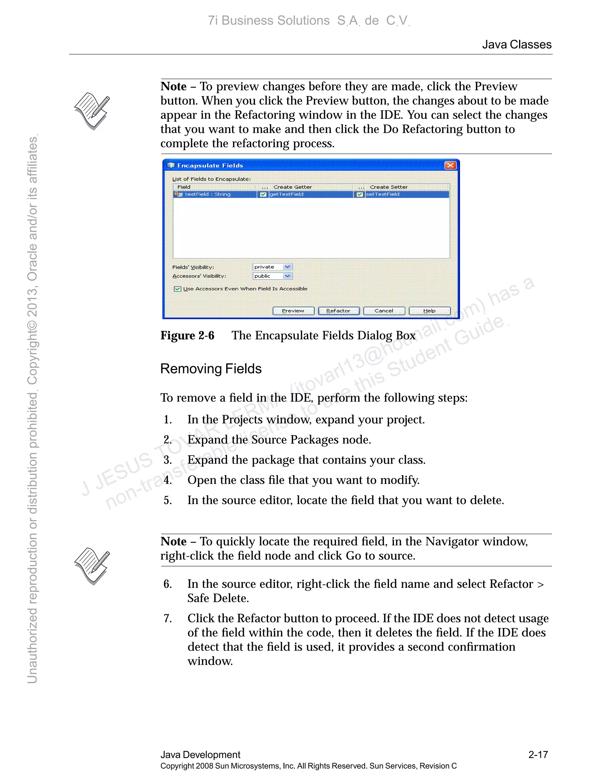 Java Classes
Java Development 2-17
Copyright 2008 Sun Microsystems, Inc. All Rights Reserved. Sun Services, Revision C
Note – To preview changes before they are made, click the Preview
button. When you click the Preview button, the changes about to be made
appear in the Refactoring window in the IDE. You can select the changes
that you want to make and then click the Do Refactoring button to
complete the refactoring process.
Figure 2-6 The Encapsulate Fields Dialog Box
Removing Fields
To remove a ﬁeld in the IDE, perform the following steps:
1. In the Projects window, expand your project.
2. Expand the Source Packages node.
3. Expand the package that contains your class.
4. Open the class ﬁle that you want to modify.
5. In the source editor, locate the ﬁeld that you want to delete.
Note – To quickly locate the required ﬁeld, in the Navigator window,
right-click the ﬁeld node and click Go to source.
6. In the source editor, right-click the ﬁeld name and select Refactor >
Safe Delete.
7. Click the Refactor button to proceed. If the IDE does not detect usage
of the ﬁeld within the code, then it deletes the ﬁeld. If the IDE does
detect that the ﬁeld is used, it provides a second conﬁrmation
window.
J JESUS TOVAR LERMA (jtovarl13@hotmailฺcom) has a
non-transferable license to use this Student Guideฺ
UnauthorizedreproductionordistributionprohibitedฺCopyright©2013,Oracleand/oritsaffiliatesฺ
7i Business Solutions SฺAฺ de CฺVฺ
 