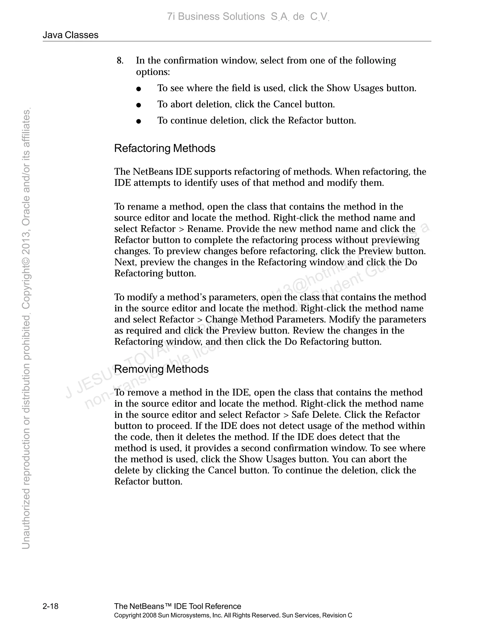 Java Classes
2-18 The NetBeans™ IDE Tool Reference
Copyright 2008 Sun Microsystems, Inc. All Rights Reserved. Sun Services, Revision C
8. In the conﬁrmation window, select from one of the following
options:
● To see where the ﬁeld is used, click the Show Usages button.
● To abort deletion, click the Cancel button.
● To continue deletion, click the Refactor button.
Refactoring Methods
The NetBeans IDE supports refactoring of methods. When refactoring, the
IDE attempts to identify uses of that method and modify them.
To rename a method, open the class that contains the method in the
source editor and locate the method. Right-click the method name and
select Refactor > Rename. Provide the new method name and click the
Refactor button to complete the refactoring process without previewing
changes. To preview changes before refactoring, click the Preview button.
Next, preview the changes in the Refactoring window and click the Do
Refactoring button.
To modify a method’s parameters, open the class that contains the method
in the source editor and locate the method. Right-click the method name
and select Refactor > Change Method Parameters. Modify the parameters
as required and click the Preview button. Review the changes in the
Refactoring window, and then click the Do Refactoring button.
Removing Methods
To remove a method in the IDE, open the class that contains the method
in the source editor and locate the method. Right-click the method name
in the source editor and select Refactor > Safe Delete. Click the Refactor
button to proceed. If the IDE does not detect usage of the method within
the code, then it deletes the method. If the IDE does detect that the
method is used, it provides a second conﬁrmation window. To see where
the method is used, click the Show Usages button. You can abort the
delete by clicking the Cancel button. To continue the deletion, click the
Refactor button.
J JESUS TOVAR LERMA (jtovarl13@hotmailฺcom) has a
non-transferable license to use this Student Guideฺ
UnauthorizedreproductionordistributionprohibitedฺCopyright©2013,Oracleand/oritsaffiliatesฺ
7i Business Solutions SฺAฺ de CฺVฺ
 