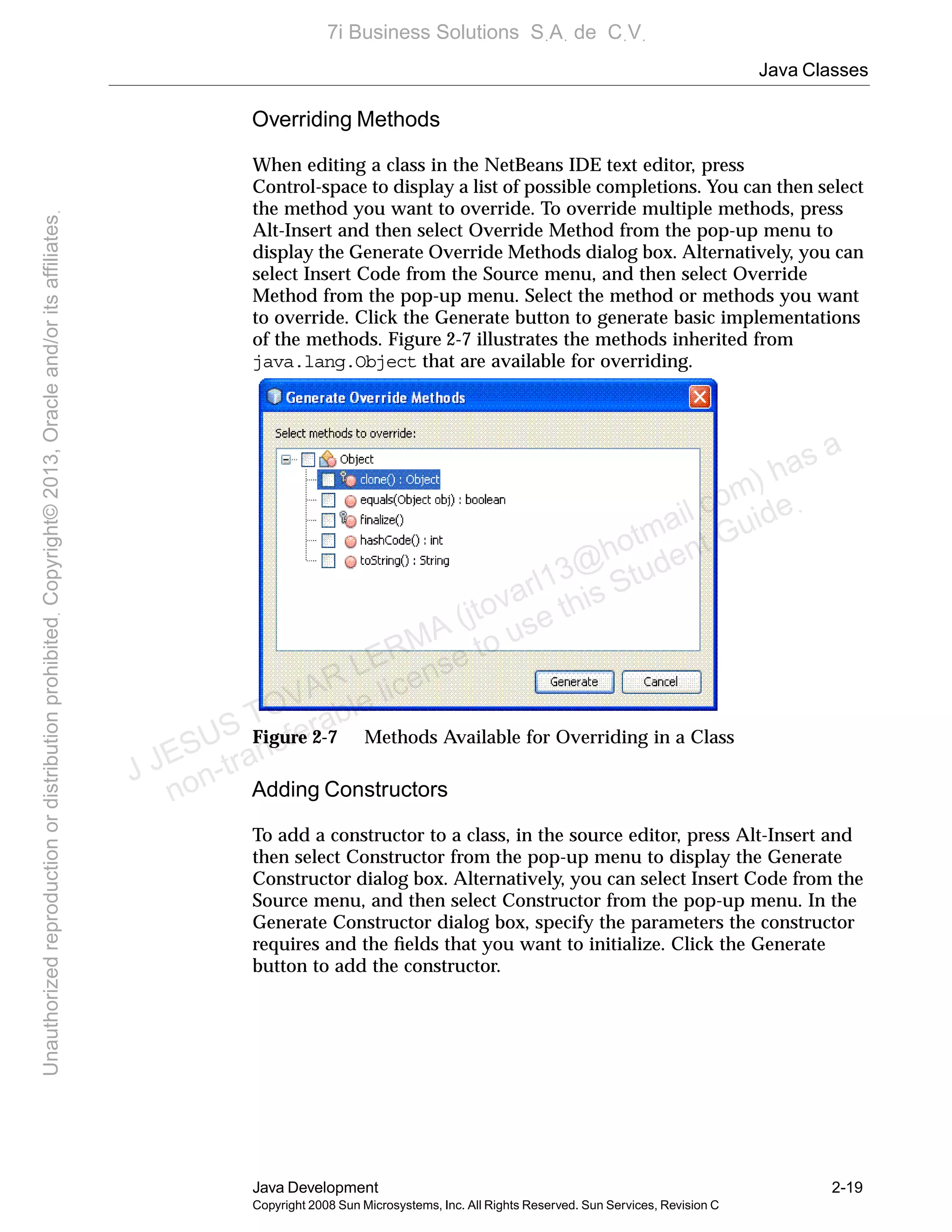 Java Classes
Java Development 2-19
Copyright 2008 Sun Microsystems, Inc. All Rights Reserved. Sun Services, Revision C
Overriding Methods
When editing a class in the NetBeans IDE text editor, press
Control-space to display a list of possible completions. You can then select
the method you want to override. To override multiple methods, press
Alt-Insert and then select Override Method from the pop-up menu to
display the Generate Override Methods dialog box. Alternatively, you can
select Insert Code from the Source menu, and then select Override
Method from the pop-up menu. Select the method or methods you want
to override. Click the Generate button to generate basic implementations
of the methods. Figure 2-7 illustrates the methods inherited from
java.lang.Object that are available for overriding.
Figure 2-7 Methods Available for Overriding in a Class
Adding Constructors
To add a constructor to a class, in the source editor, press Alt-Insert and
then select Constructor from the pop-up menu to display the Generate
Constructor dialog box. Alternatively, you can select Insert Code from the
Source menu, and then select Constructor from the pop-up menu. In the
Generate Constructor dialog box, specify the parameters the constructor
requires and the ﬁelds that you want to initialize. Click the Generate
button to add the constructor.
J JESUS TOVAR LERMA (jtovarl13@hotmailฺcom) has a
non-transferable license to use this Student Guideฺ
UnauthorizedreproductionordistributionprohibitedฺCopyright©2013,Oracleand/oritsaffiliatesฺ
7i Business Solutions SฺAฺ de CฺVฺ
 