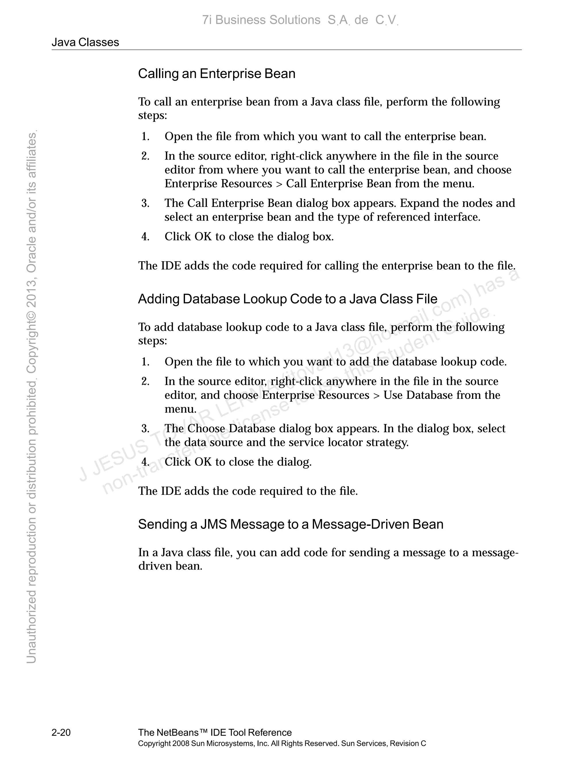 Java Classes
2-20 The NetBeans™ IDE Tool Reference
Copyright 2008 Sun Microsystems, Inc. All Rights Reserved. Sun Services, Revision C
Calling an Enterprise Bean
To call an enterprise bean from a Java class ﬁle, perform the following
steps:
1. Open the ﬁle from which you want to call the enterprise bean.
2. In the source editor, right-click anywhere in the ﬁle in the source
editor from where you want to call the enterprise bean, and choose
Enterprise Resources > Call Enterprise Bean from the menu.
3. The Call Enterprise Bean dialog box appears. Expand the nodes and
select an enterprise bean and the type of referenced interface.
4. Click OK to close the dialog box.
The IDE adds the code required for calling the enterprise bean to the ﬁle.
Adding Database Lookup Code to a Java Class File
To add database lookup code to a Java class ﬁle, perform the following
steps:
1. Open the ﬁle to which you want to add the database lookup code.
2. In the source editor, right-click anywhere in the ﬁle in the source
editor, and choose Enterprise Resources > Use Database from the
menu.
3. The Choose Database dialog box appears. In the dialog box, select
the data source and the service locator strategy.
4. Click OK to close the dialog.
The IDE adds the code required to the ﬁle.
Sending a JMS Message to a Message-Driven Bean
In a Java class ﬁle, you can add code for sending a message to a message-
driven bean.
J JESUS TOVAR LERMA (jtovarl13@hotmailฺcom) has a
non-transferable license to use this Student Guideฺ
UnauthorizedreproductionordistributionprohibitedฺCopyright©2013,Oracleand/oritsaffiliatesฺ
7i Business Solutions SฺAฺ de CฺVฺ
 