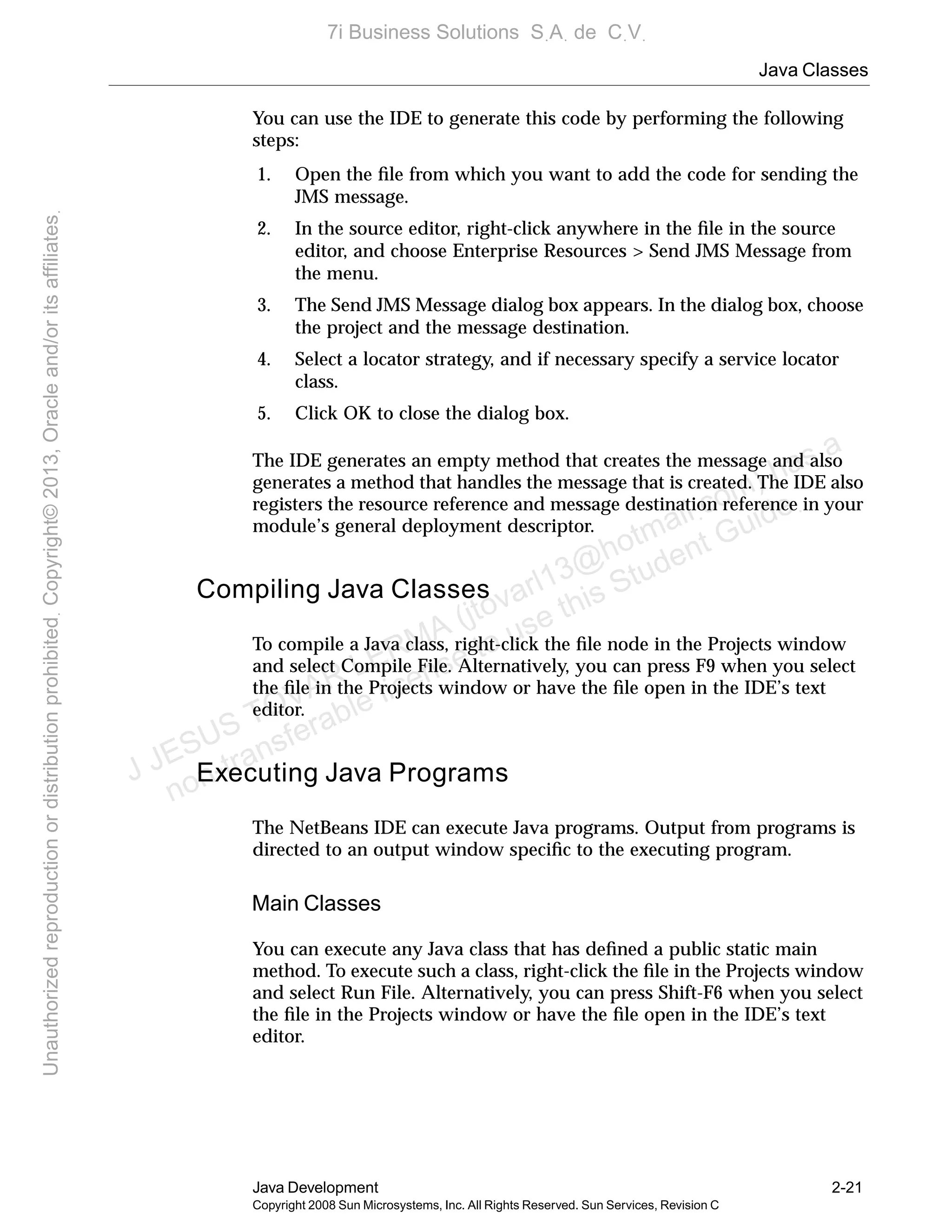 Java Classes
Java Development 2-21
Copyright 2008 Sun Microsystems, Inc. All Rights Reserved. Sun Services, Revision C
You can use the IDE to generate this code by performing the following
steps:
1. Open the ﬁle from which you want to add the code for sending the
JMS message.
2. In the source editor, right-click anywhere in the ﬁle in the source
editor, and choose Enterprise Resources > Send JMS Message from
the menu.
3. The Send JMS Message dialog box appears. In the dialog box, choose
the project and the message destination.
4. Select a locator strategy, and if necessary specify a service locator
class.
5. Click OK to close the dialog box.
The IDE generates an empty method that creates the message and also
generates a method that handles the message that is created. The IDE also
registers the resource reference and message destination reference in your
module’s general deployment descriptor.
Compiling Java Classes
To compile a Java class, right-click the ﬁle node in the Projects window
and select Compile File. Alternatively, you can press F9 when you select
the ﬁle in the Projects window or have the ﬁle open in the IDE’s text
editor.
Executing Java Programs
The NetBeans IDE can execute Java programs. Output from programs is
directed to an output window speciﬁc to the executing program.
Main Classes
You can execute any Java class that has deﬁned a public static main
method. To execute such a class, right-click the ﬁle in the Projects window
and select Run File. Alternatively, you can press Shift-F6 when you select
the ﬁle in the Projects window or have the ﬁle open in the IDE’s text
editor.
J JESUS TOVAR LERMA (jtovarl13@hotmailฺcom) has a
non-transferable license to use this Student Guideฺ
UnauthorizedreproductionordistributionprohibitedฺCopyright©2013,Oracleand/oritsaffiliatesฺ
7i Business Solutions SฺAฺ de CฺVฺ
 