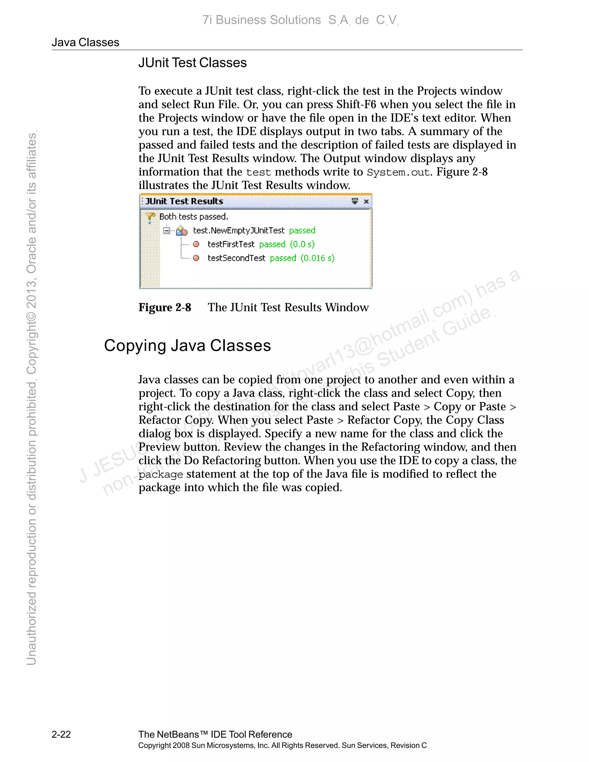 Java Classes
2-22 The NetBeans™ IDE Tool Reference
Copyright 2008 Sun Microsystems, Inc. All Rights Reserved. Sun Services, Revision C
JUnit Test Classes
To execute a JUnit test class, right-click the test in the Projects window
and select Run File. Or, you can press Shift-F6 when you select the ﬁle in
the Projects window or have the ﬁle open in the IDE’s text editor. When
you run a test, the IDE displays output in two tabs. A summary of the
passed and failed tests and the description of failed tests are displayed in
the JUnit Test Results window. The Output window displays any
information that the test methods write to System.out. Figure 2-8
illustrates the JUnit Test Results window.
Figure 2-8 The JUnit Test Results Window
Copying Java Classes
Java classes can be copied from one project to another and even within a
project. To copy a Java class, right-click the class and select Copy, then
right-click the destination for the class and select Paste > Copy or Paste >
Refactor Copy. When you select Paste > Refactor Copy, the Copy Class
dialog box is displayed. Specify a new name for the class and click the
Preview button. Review the changes in the Refactoring window, and then
click the Do Refactoring button. When you use the IDE to copy a class, the
package statement at the top of the Java ﬁle is modiﬁed to reﬂect the
package into which the ﬁle was copied.
J JESUS TOVAR LERMA (jtovarl13@hotmailฺcom) has a
non-transferable license to use this Student Guideฺ
UnauthorizedreproductionordistributionprohibitedฺCopyright©2013,Oracleand/oritsaffiliatesฺ
7i Business Solutions SฺAฺ de CฺVฺ
 
