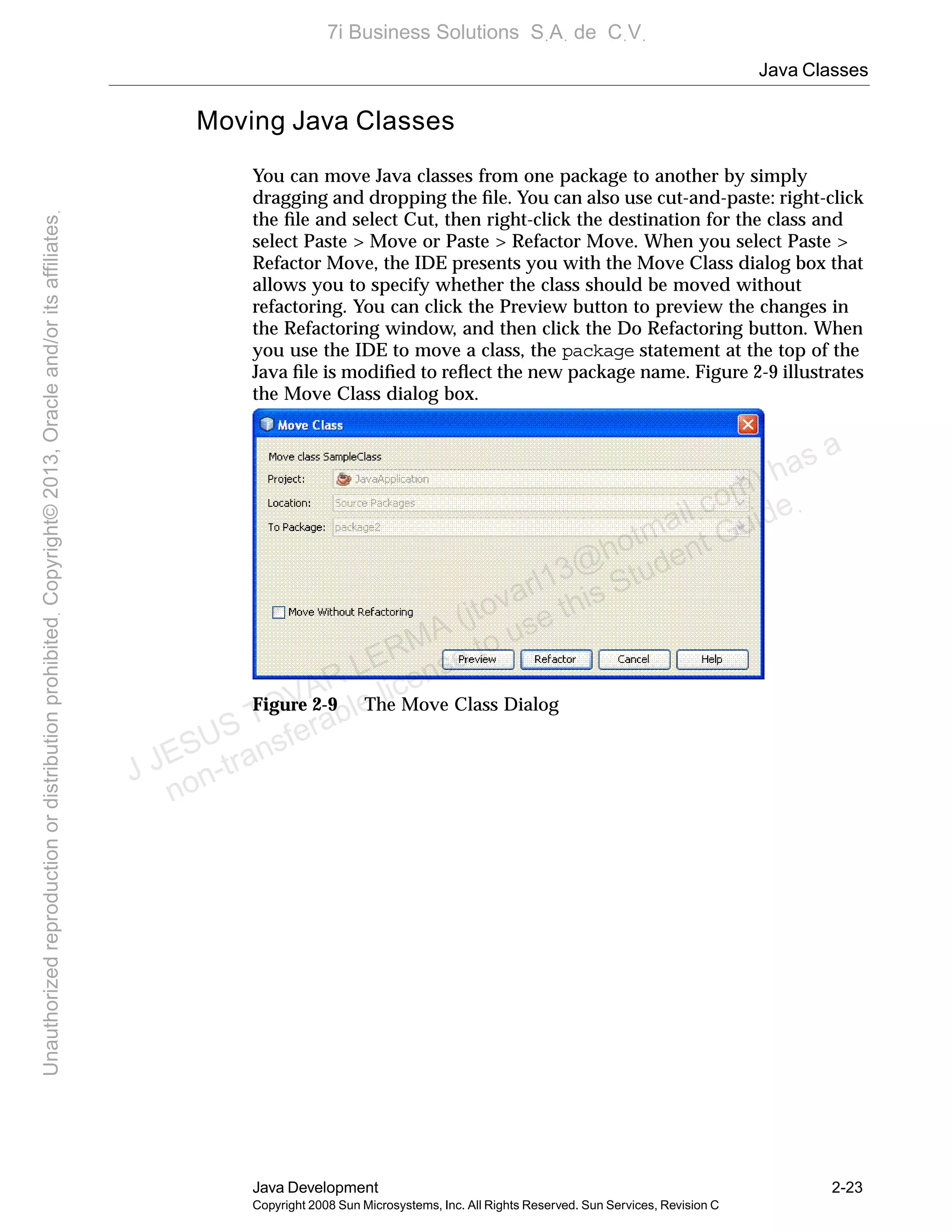 Java Classes
Java Development 2-23
Copyright 2008 Sun Microsystems, Inc. All Rights Reserved. Sun Services, Revision C
Moving Java Classes
You can move Java classes from one package to another by simply
dragging and dropping the ﬁle. You can also use cut-and-paste: right-click
the ﬁle and select Cut, then right-click the destination for the class and
select Paste > Move or Paste > Refactor Move. When you select Paste >
Refactor Move, the IDE presents you with the Move Class dialog box that
allows you to specify whether the class should be moved without
refactoring. You can click the Preview button to preview the changes in
the Refactoring window, and then click the Do Refactoring button. When
you use the IDE to move a class, the package statement at the top of the
Java ﬁle is modiﬁed to reﬂect the new package name. Figure 2-9 illustrates
the Move Class dialog box.
Figure 2-9 The Move Class Dialog
J JESUS TOVAR LERMA (jtovarl13@hotmailฺcom) has a
non-transferable license to use this Student Guideฺ
UnauthorizedreproductionordistributionprohibitedฺCopyright©2013,Oracleand/oritsaffiliatesฺ
7i Business Solutions SฺAฺ de CฺVฺ
 