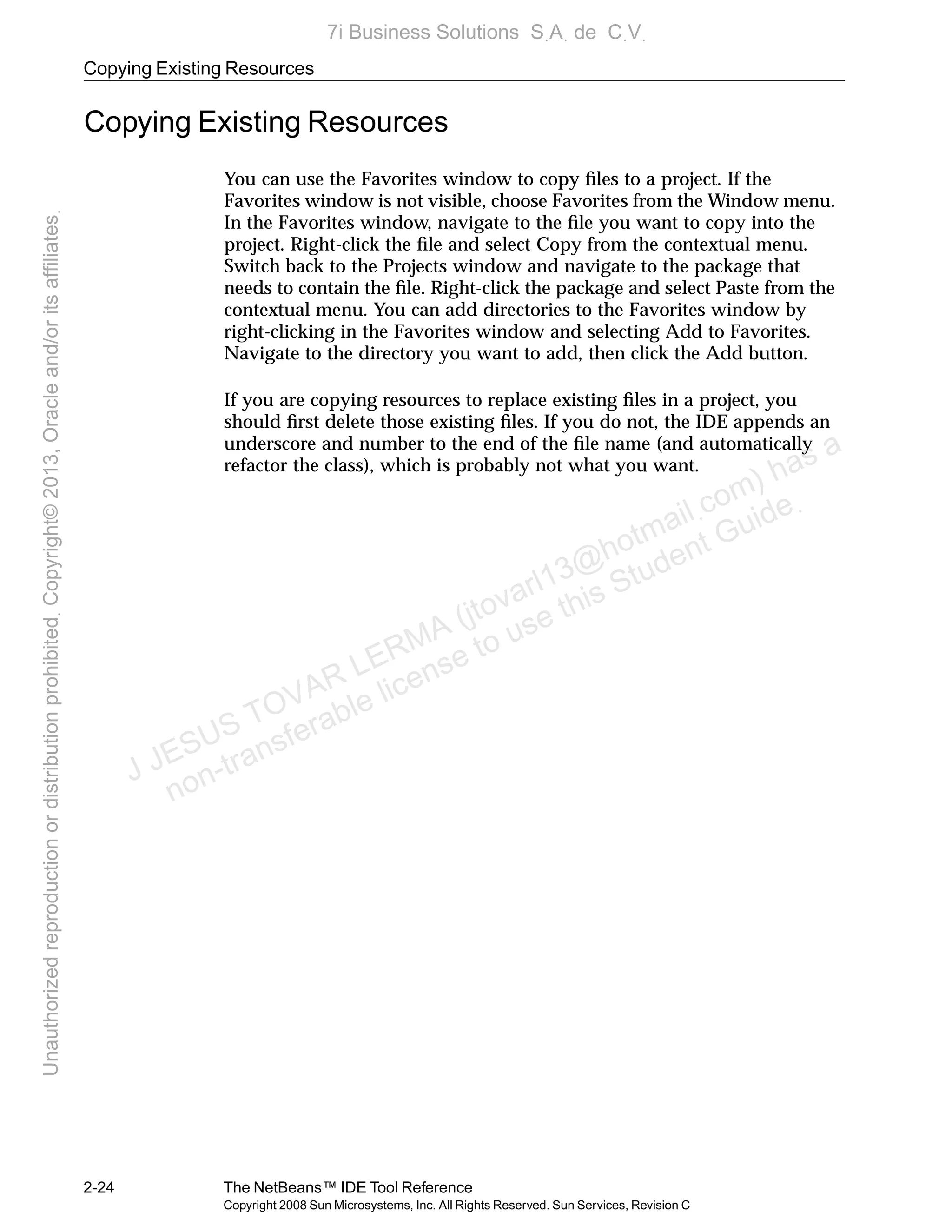 Copying Existing Resources
2-24 The NetBeans™ IDE Tool Reference
Copyright 2008 Sun Microsystems, Inc. All Rights Reserved. Sun Services, Revision C
Copying Existing Resources
You can use the Favorites window to copy ﬁles to a project. If the
Favorites window is not visible, choose Favorites from the Window menu.
In the Favorites window, navigate to the ﬁle you want to copy into the
project. Right-click the ﬁle and select Copy from the contextual menu.
Switch back to the Projects window and navigate to the package that
needs to contain the ﬁle. Right-click the package and select Paste from the
contextual menu. You can add directories to the Favorites window by
right-clicking in the Favorites window and selecting Add to Favorites.
Navigate to the directory you want to add, then click the Add button.
If you are copying resources to replace existing ﬁles in a project, you
should ﬁrst delete those existing ﬁles. If you do not, the IDE appends an
underscore and number to the end of the ﬁle name (and automatically
refactor the class), which is probably not what you want.
J JESUS TOVAR LERMA (jtovarl13@hotmailฺcom) has a
non-transferable license to use this Student Guideฺ
UnauthorizedreproductionordistributionprohibitedฺCopyright©2013,Oracleand/oritsaffiliatesฺ
7i Business Solutions SฺAฺ de CฺVฺ
 