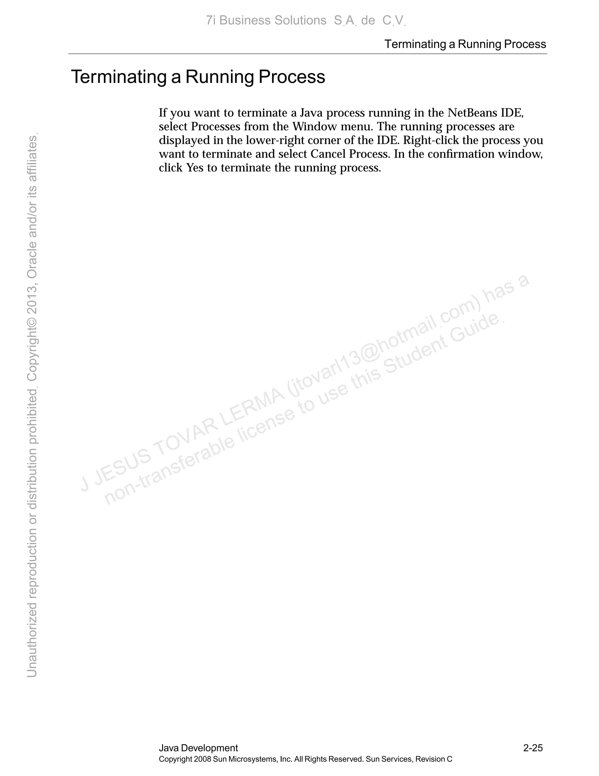 Terminating a Running Process
Java Development 2-25
Copyright 2008 Sun Microsystems, Inc. All Rights Reserved. Sun Services, Revision C
Terminating a Running Process
If you want to terminate a Java process running in the NetBeans IDE,
select Processes from the Window menu. The running processes are
displayed in the lower-right corner of the IDE. Right-click the process you
want to terminate and select Cancel Process. In the conﬁrmation window,
click Yes to terminate the running process.
J JESUS TOVAR LERMA (jtovarl13@hotmailฺcom) has a
non-transferable license to use this Student Guideฺ
UnauthorizedreproductionordistributionprohibitedฺCopyright©2013,Oracleand/oritsaffiliatesฺ
7i Business Solutions SฺAฺ de CฺVฺ
 