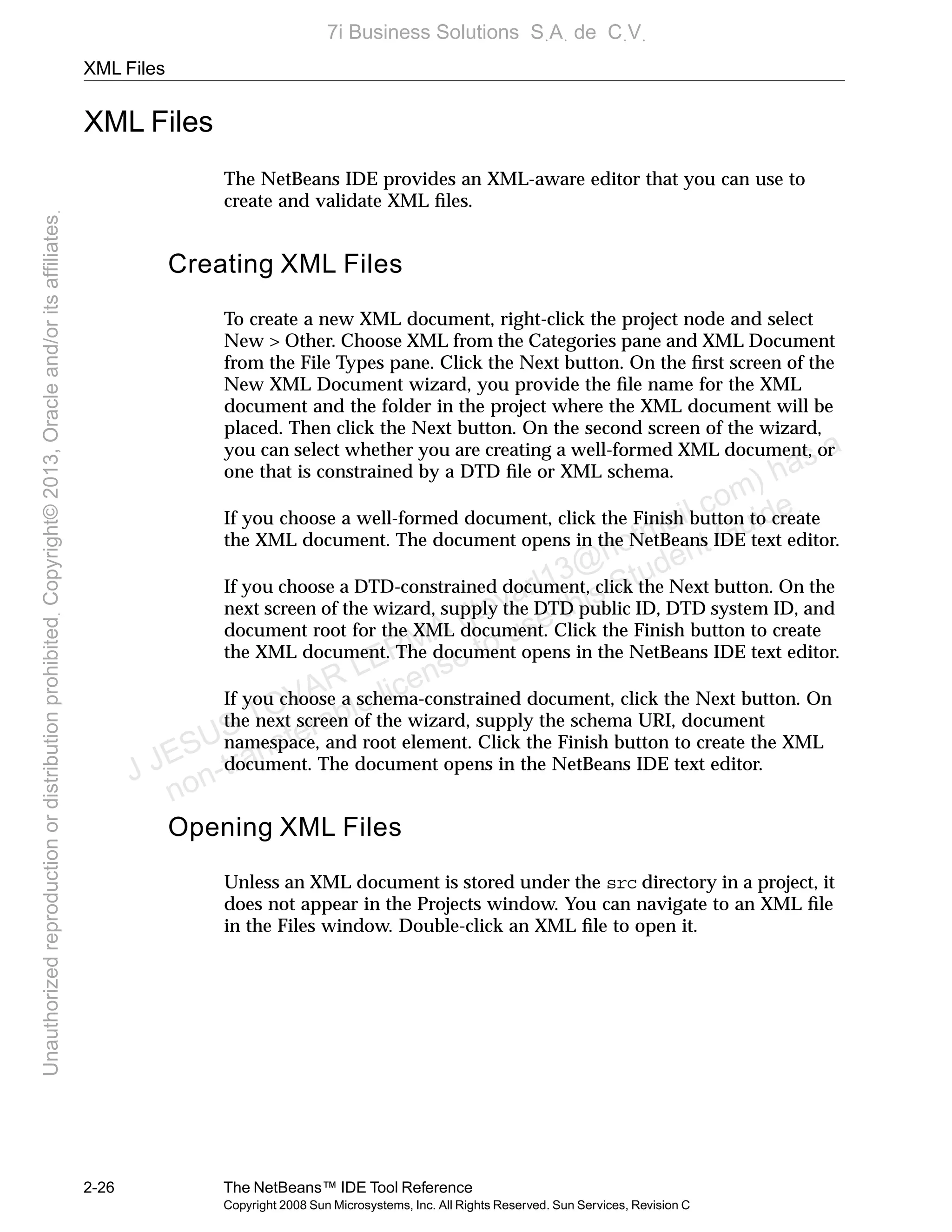 XML Files
2-26 The NetBeans™ IDE Tool Reference
Copyright 2008 Sun Microsystems, Inc. All Rights Reserved. Sun Services, Revision C
XML Files
The NetBeans IDE provides an XML-aware editor that you can use to
create and validate XML ﬁles.
Creating XML Files
To create a new XML document, right-click the project node and select
New > Other. Choose XML from the Categories pane and XML Document
from the File Types pane. Click the Next button. On the ﬁrst screen of the
New XML Document wizard, you provide the ﬁle name for the XML
document and the folder in the project where the XML document will be
placed. Then click the Next button. On the second screen of the wizard,
you can select whether you are creating a well-formed XML document, or
one that is constrained by a DTD ﬁle or XML schema.
If you choose a well-formed document, click the Finish button to create
the XML document. The document opens in the NetBeans IDE text editor.
If you choose a DTD-constrained document, click the Next button. On the
next screen of the wizard, supply the DTD public ID, DTD system ID, and
document root for the XML document. Click the Finish button to create
the XML document. The document opens in the NetBeans IDE text editor.
If you choose a schema-constrained document, click the Next button. On
the next screen of the wizard, supply the schema URI, document
namespace, and root element. Click the Finish button to create the XML
document. The document opens in the NetBeans IDE text editor.
Opening XML Files
Unless an XML document is stored under the src directory in a project, it
does not appear in the Projects window. You can navigate to an XML ﬁle
in the Files window. Double-click an XML ﬁle to open it.
J JESUS TOVAR LERMA (jtovarl13@hotmailฺcom) has a
non-transferable license to use this Student Guideฺ
UnauthorizedreproductionordistributionprohibitedฺCopyright©2013,Oracleand/oritsaffiliatesฺ
7i Business Solutions SฺAฺ de CฺVฺ
 