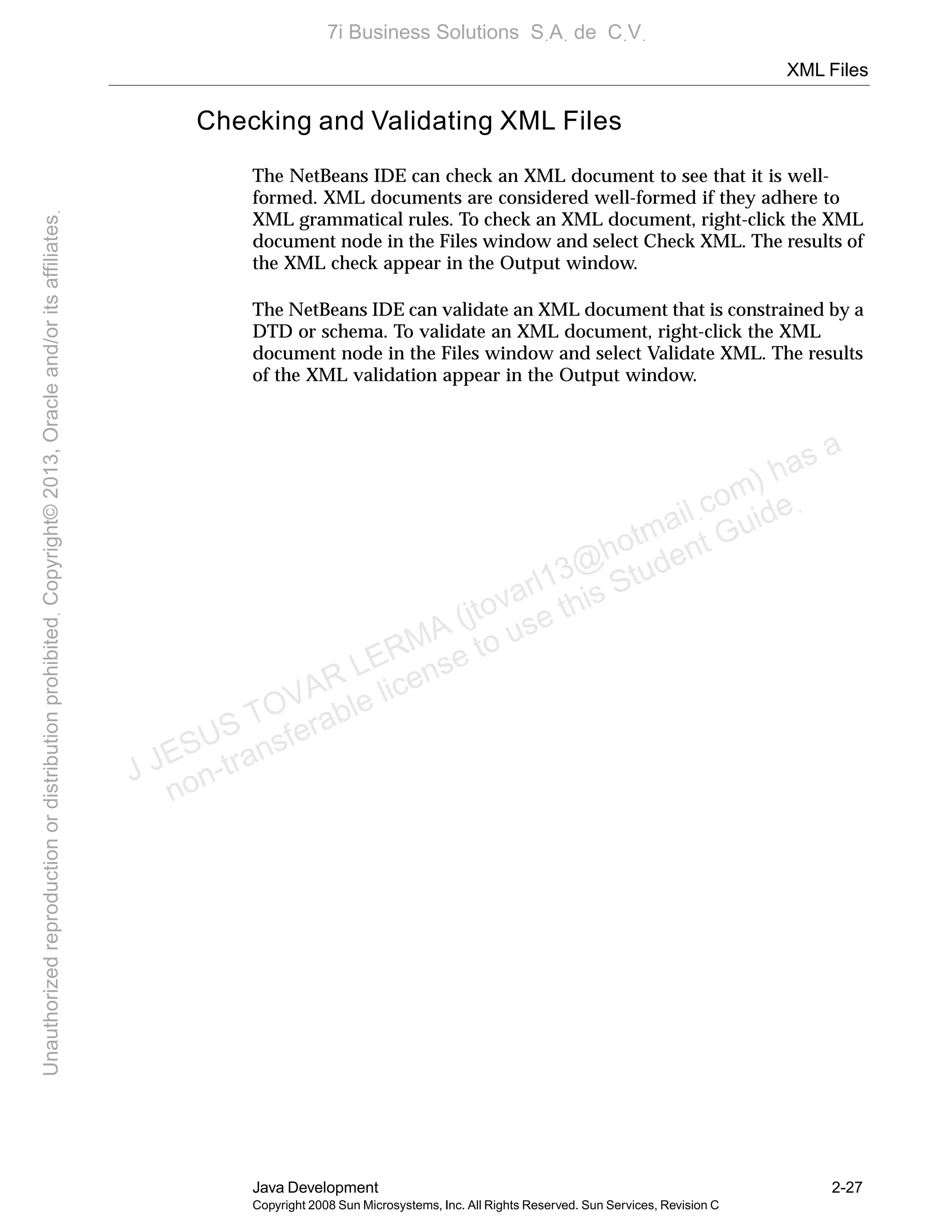 XML Files
Java Development 2-27
Copyright 2008 Sun Microsystems, Inc. All Rights Reserved. Sun Services, Revision C
Checking and Validating XML Files
The NetBeans IDE can check an XML document to see that it is well-
formed. XML documents are considered well-formed if they adhere to
XML grammatical rules. To check an XML document, right-click the XML
document node in the Files window and select Check XML. The results of
the XML check appear in the Output window.
The NetBeans IDE can validate an XML document that is constrained by a
DTD or schema. To validate an XML document, right-click the XML
document node in the Files window and select Validate XML. The results
of the XML validation appear in the Output window.
J JESUS TOVAR LERMA (jtovarl13@hotmailฺcom) has a
non-transferable license to use this Student Guideฺ
UnauthorizedreproductionordistributionprohibitedฺCopyright©2013,Oracleand/oritsaffiliatesฺ
7i Business Solutions SฺAฺ de CฺVฺ
 