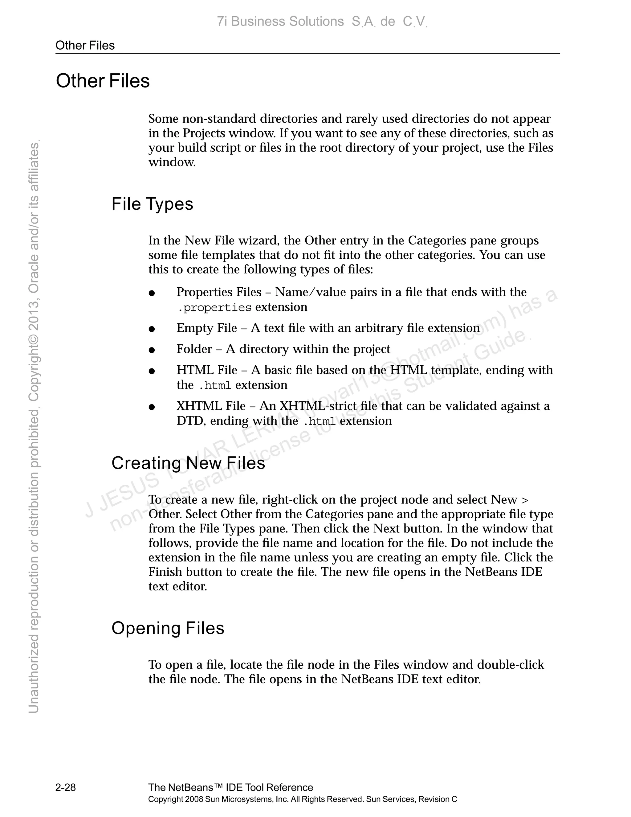 Other Files
2-28 The NetBeans™ IDE Tool Reference
Copyright 2008 Sun Microsystems, Inc. All Rights Reserved. Sun Services, Revision C
Other Files
Some non-standard directories and rarely used directories do not appear
in the Projects window. If you want to see any of these directories, such as
your build script or ﬁles in the root directory of your project, use the Files
window.
File Types
In the New File wizard, the Other entry in the Categories pane groups
some ﬁle templates that do not ﬁt into the other categories. You can use
this to create the following types of ﬁles:
● Properties Files – Name/value pairs in a ﬁle that ends with the
.properties extension
● Empty File – A text ﬁle with an arbitrary ﬁle extension
● Folder – A directory within the project
● HTML File – A basic ﬁle based on the HTML template, ending with
the .html extension
● XHTML File – An XHTML-strict ﬁle that can be validated against a
DTD, ending with the .html extension
Creating New Files
To create a new ﬁle, right-click on the project node and select New >
Other. Select Other from the Categories pane and the appropriate ﬁle type
from the File Types pane. Then click the Next button. In the window that
follows, provide the ﬁle name and location for the ﬁle. Do not include the
extension in the ﬁle name unless you are creating an empty ﬁle. Click the
Finish button to create the ﬁle. The new ﬁle opens in the NetBeans IDE
text editor.
Opening Files
To open a ﬁle, locate the ﬁle node in the Files window and double-click
the ﬁle node. The ﬁle opens in the NetBeans IDE text editor.
J JESUS TOVAR LERMA (jtovarl13@hotmailฺcom) has a
non-transferable license to use this Student Guideฺ
UnauthorizedreproductionordistributionprohibitedฺCopyright©2013,Oracleand/oritsaffiliatesฺ
7i Business Solutions SฺAฺ de CฺVฺ
 
