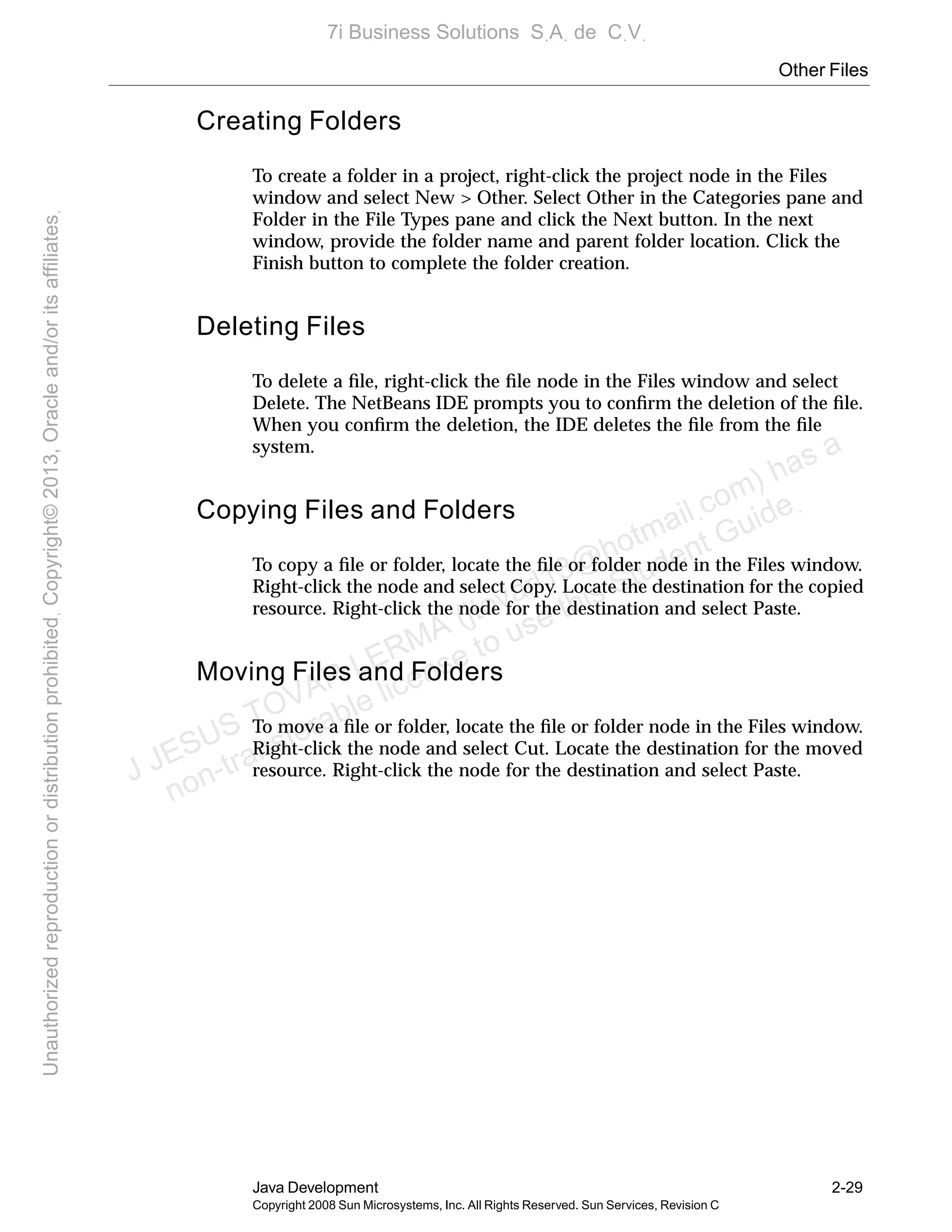 Other Files
Java Development 2-29
Copyright 2008 Sun Microsystems, Inc. All Rights Reserved. Sun Services, Revision C
Creating Folders
To create a folder in a project, right-click the project node in the Files
window and select New > Other. Select Other in the Categories pane and
Folder in the File Types pane and click the Next button. In the next
window, provide the folder name and parent folder location. Click the
Finish button to complete the folder creation.
Deleting Files
To delete a ﬁle, right-click the ﬁle node in the Files window and select
Delete. The NetBeans IDE prompts you to conﬁrm the deletion of the ﬁle.
When you conﬁrm the deletion, the IDE deletes the ﬁle from the ﬁle
system.
Copying Files and Folders
To copy a ﬁle or folder, locate the ﬁle or folder node in the Files window.
Right-click the node and select Copy. Locate the destination for the copied
resource. Right-click the node for the destination and select Paste.
Moving Files and Folders
To move a ﬁle or folder, locate the ﬁle or folder node in the Files window.
Right-click the node and select Cut. Locate the destination for the moved
resource. Right-click the node for the destination and select Paste.J JESUS TOVAR LERMA (jtovarl13@hotmailฺcom) has a
non-transferable license to use this Student Guideฺ
UnauthorizedreproductionordistributionprohibitedฺCopyright©2013,Oracleand/oritsaffiliatesฺ
7i Business Solutions SฺAฺ de CฺVฺ
 
