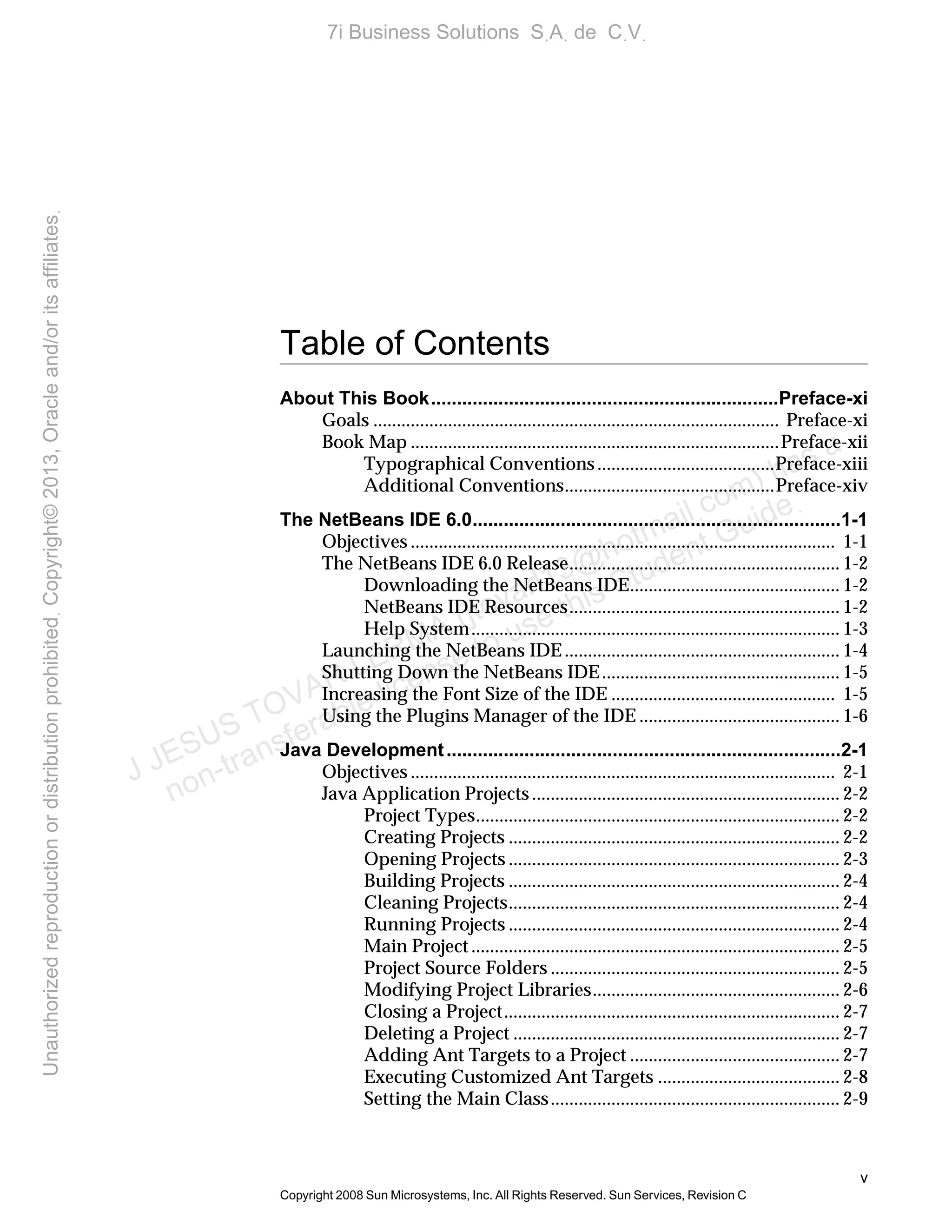 v
Copyright 2008 Sun Microsystems, Inc. All Rights Reserved. Sun Services, Revision C
Table of Contents
About This Book...................................................................Preface-xi
Goals ....................................................................................... Preface-xi
Book Map ...............................................................................Preface-xii
Typographical Conventions......................................Preface-xiii
Additional Conventions.............................................Preface-xiv
The NetBeans IDE 6.0.......................................................................1-1
Objectives ........................................................................................... 1-1
The NetBeans IDE 6.0 Release.......................................................... 1-2
Downloading the NetBeans IDE............................................. 1-2
NetBeans IDE Resources.......................................................... 1-2
Help System............................................................................... 1-3
Launching the NetBeans IDE ........................................................... 1-4
Shutting Down the NetBeans IDE................................................... 1-5
Increasing the Font Size of the IDE ................................................ 1-5
Using the Plugins Manager of the IDE ........................................... 1-6
Java Development............................................................................2-1
Objectives ........................................................................................... 2-1
Java Application Projects.................................................................. 2-2
Project Types.............................................................................. 2-2
Creating Projects ....................................................................... 2-2
Opening Projects ....................................................................... 2-3
Building Projects ....................................................................... 2-4
Cleaning Projects....................................................................... 2-4
Running Projects ....................................................................... 2-4
Main Project ............................................................................... 2-5
Project Source Folders .............................................................. 2-5
Modifying Project Libraries..................................................... 2-6
Closing a Project........................................................................ 2-7
Deleting a Project ...................................................................... 2-7
Adding Ant Targets to a Project ............................................. 2-7
Executing Customized Ant Targets ....................................... 2-8
Setting the Main Class.............................................................. 2-9
J JESUS TOVAR LERMA (jtovarl13@hotmailฺcom) has a
non-transferable license to use this Student Guideฺ
UnauthorizedreproductionordistributionprohibitedฺCopyright©2013,Oracleand/oritsaffiliatesฺ
7i Business Solutions SฺAฺ de CฺVฺ
 
